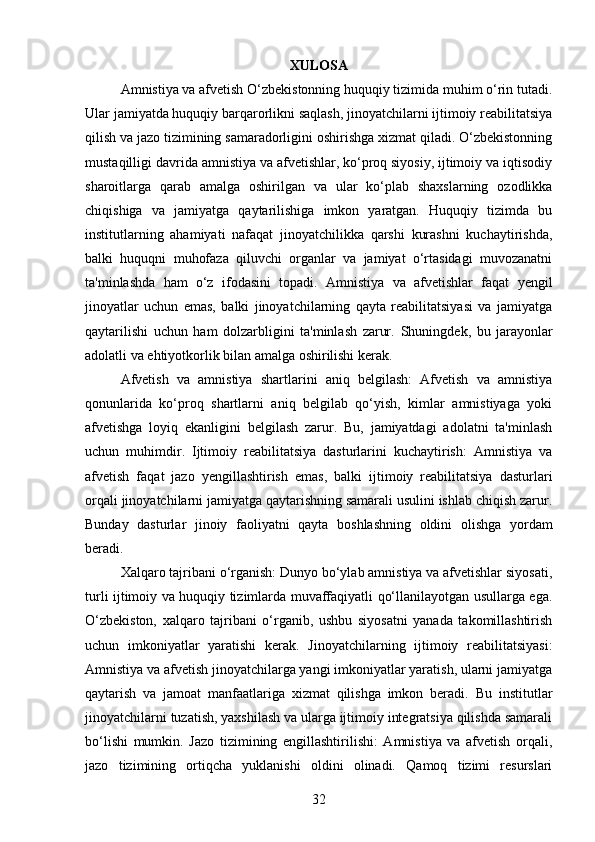 XULOSA
Amnistiya va afvetish O‘zbekistonning huquqiy tizimida muhim o‘rin tutadi.
Ular jamiyatda huquqiy barqarorlikni saqlash, jinoyatchilarni ijtimoiy reabilitatsiya
qilish va jazo tizimining samaradorligini oshirishga xizmat qiladi. O‘zbekistonning
mustaqilligi davrida amnistiya va afvetishlar, ko‘proq siyosiy, ijtimoiy va iqtisodiy
sharoitlarga   qarab   amalga   oshirilgan   va   ular   ko‘plab   shaxslarning   ozodlikka
chiqishiga   va   jamiyatga   qaytarilishiga   imkon   yaratgan.   Huquqiy   tizimda   bu
institutlarning   ahamiyati   nafaqat   jinoyatchilikka   qarshi   kurashni   kuchaytirishda,
balki   huquqni   muhofaza   qiluvchi   organlar   va   jamiyat   o‘rtasidagi   muvozanatni
ta'minlashda   ham   o‘z   ifodasini   topadi.   Amnistiya   va   afvetishlar   faqat   yengil
jinoyatlar   uchun   emas,   balki   jinoyatchilarning   qayta   reabilitatsiyasi   va   jamiyatga
qaytarilishi   uchun   ham   dolzarbligini   ta'minlash   zarur.   Shuningdek,   bu   jarayonlar
adolatli va ehtiyotkorlik bilan amalga oshirilishi kerak.
Afvetish   va   amnistiya   shartlarini   aniq   belgilash:   Afvetish   va   amnistiya
qonunlarida   ko‘proq   shartlarni   aniq   belgilab   qo‘yish,   kimlar   amnistiyaga   yoki
afvetishga   loyiq   ekanligini   belgilash   zarur.   Bu,   jamiyatdagi   adolatni   ta'minlash
uchun   muhimdir.   Ijtimoiy   reabilitatsiya   dasturlarini   kuchaytirish:   Amnistiya   va
afvetish   faqat   jazo   yengillashtirish   emas,   balki   ijtimoiy   reabilitatsiya   dasturlari
orqali jinoyatchilarni jamiyatga qaytarishning samarali usulini ishlab chiqish zarur.
Bunday   dasturlar   jinoiy   faoliyatni   qayta   boshlashning   oldini   olishga   yordam
beradi.
Xalqaro tajribani o‘rganish: Dunyo bo‘ylab amnistiya va afvetishlar siyosati,
turli ijtimoiy va huquqiy tizimlarda muvaffaqiyatli qo‘llanilayotgan usullarga ega.
O‘zbekiston,   xalqaro   tajribani   o‘rganib,   ushbu   siyosatni   yanada   takomillashtirish
uchun   imkoniyatlar   yaratishi   kerak.   Jinoyatchilarning   ijtimoiy   reabilitatsiyasi:
Amnistiya va afvetish jinoyatchilarga yangi imkoniyatlar yaratish, ularni jamiyatga
qaytarish   va   jamoat   manfaatlariga   xizmat   qilishga   imkon   beradi.   Bu   institutlar
jinoyatchilarni tuzatish, yaxshilash va ularga ijtimoiy integratsiya qilishda samarali
bo‘lishi   mumkin.   Jazo   tizimining   engillashtirilishi:   Amnistiya   va   afvetish   orqali,
jazo   tizimining   ortiqcha   yuklanishi   oldini   olinadi.   Qamoq   tizimi   resurslari
32 