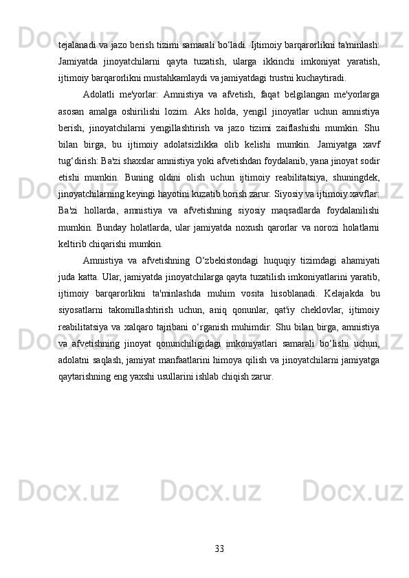 tejalanadi va jazo berish tizimi samarali bo‘ladi.   Ijtimoiy barqarorlikni ta'minlash:
Jamiyatda   jinoyatchilarni   qayta   tuzatish,   ularga   ikkinchi   imkoniyat   yaratish,
ijtimoiy barqarorlikni mustahkamlaydi va jamiyatdagi trustni kuchaytiradi.
Adolatli   me'yorlar:   Amnistiya   va   afvetish,   faqat   belgilangan   me'yorlarga
asosan   amalga   oshirilishi   lozim.   Aks   holda,   yengil   jinoyatlar   uchun   amnistiya
berish,   jinoyatchilarni   yengillashtirish   va   jazo   tizimi   zaiflashishi   mumkin.   Shu
bilan   birga,   bu   ijtimoiy   adolatsizlikka   olib   kelishi   mumkin.   Jamiyatga   xavf
tug‘dirish: Ba'zi shaxslar amnistiya yoki afvetishdan foydalanib, yana jinoyat sodir
etishi   mumkin.   Buning   oldini   olish   uchun   ijtimoiy   reabilitatsiya,   shuningdek,
jinoyatchilarning keyingi hayotini kuzatib borish zarur.  Siyosiy va ijtimoiy xavflar:
Ba'zi   hollarda,   amnistiya   va   afvetishning   siyosiy   maqsadlarda   foydalanilishi
mumkin.   Bunday   holatlarda,   ular   jamiyatda   noxush   qarorlar   va   norozi   holatlarni
keltirib chiqarishi mumkin.
Amnistiya   va   afvetishning   O‘zbekistondagi   huquqiy   tizimdagi   ahamiyati
juda katta. Ular, jamiyatda jinoyatchilarga qayta tuzatilish imkoniyatlarini yaratib,
ijtimoiy   barqarorlikni   ta'minlashda   muhim   vosita   hisoblanadi.   Kelajakda   bu
siyosatlarni   takomillashtirish   uchun,   aniq   qonunlar,   qat'iy   cheklovlar,   ijtimoiy
reabilitatsiya   va  xalqaro   tajribani   o‘rganish   muhimdir.   Shu   bilan  birga,   amnistiya
va   afvetishning   jinoyat   qonunchiligidagi   imkoniyatlari   samarali   bo‘lishi   uchun,
adolatni saqlash,  jamiyat manfaatlarini himoya qilish va jinoyatchilarni jamiyatga
qaytarishning eng yaxshi usullarini ishlab chiqish zarur.
33 