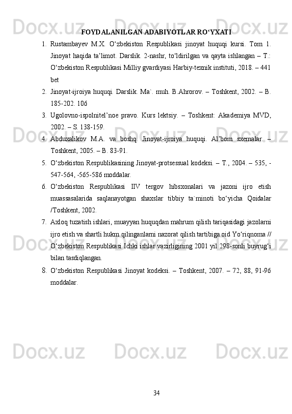 FOYDALANILGAN ADABIYOTLAR RO YXATIʻ
1. Rustambayev   M.X.   O‘zbekiston   Respublikasi   jinoyat   huquqi   kursi.   Tom   1.
Jinoyat   haqida   ta’limot.  Darslik.   2-nashr,  to‘ldirilgan   va  qayta   ishlangan   –   T.:
O‘zbekiston Respublikasi Milliy gvardiyasi Harbiy-texnik instituti, 2018. – 441
bet
2. Jinoyat-ijroiya huquqi. Darslik. Ma`. muh. B.Ahrorov. – Toshkent, 2002. – B.
185-202. 106 
3. Ugolovno-ispolnitel’noe   pravo.   Kurs   lektsiy.   –   Toshkent:   Akademiya   MVD,
2002. – S. 138-159.
4. Abduxalikov   M.A.   va   boshq.   Jinoyat-ijroiya   huquqi.   Al’bom   sxemalar.   –
Toshkent, 2005. – B. 83-91.
5. O‘zbekiston Respublikasining Jinoyat-protsessual kodeksi. – T., 2004. – 535, -
547-564, -565-586 moddalar.
6. O‘zbekiston   Respublikasi   IIV   tergov   hibsxonalari   va   jazoni   ijro   etish
muassasalarida   saqlanayotgan   shaxslar   tibbiy   ta`minoti   bo‘yicha   Qoidalar
/Toshkent, 2002.
7. Axloq tuzatish ishlari, muayyan huquqdan mahrum qilish tariqasidagi jazolarni
ijro etish va shartli hukm qilinganlarni nazorat qilish tartibiga oid Yo‘riqnoma //
O‘zbekiston Respublikasi Ichki ishlar vazirligining 2001 yil 298-sonli buyrug‘i
bilan tasdiqlangan.
8. O‘zbekiston   Respublikasi   Jinoyat   kodeksi.   –   Toshkent,   2007.   –   72,   88,   91-96
moddalar.
34 