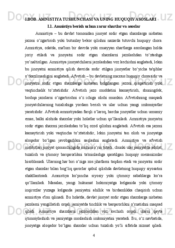 I.BOB. AMNISTIYA TUSHUNCHASI VA UNING HUQUQIY ASOSLARI
I.1. Amnistiya berish uchun zarur shartlar va asoslar
Amnistiya   –   bu   davlat   tomonidan   jinoyat   sodir   etgan   shaxslarga   nisbatan
jazoni   o‘zgartirish   yoki   butunlay   bekor   qilishni   nazarda   tutuvchi   huquqiy   chora.
Amnistiya,   odatda,   ma'lum   bir   davrda   yoki   muayyan   shartlarga   asoslangan   holda
joriy   etiladi   va   jinoyatni   sodir   etgan   shaxslarni   jazolashdan   to‘xtashga
yo‘naltirilgan. Amnistiya jinoyatchilarni jazolashdan voz kechishni anglatadi, lekin
bu   jinoyatni   amnistiya   qilish   davrida   sodir   etilgan   jinoyatlar   bo‘yicha   ta'qiblar
o‘tkazilmasligini anglatadi. Afvetish – bu davlatning maxsus huquqiy chorasidir va
jinoyatni   sodir   etgan   shaxslarga   nisbatan   belgilangan   jazoni   qisqartirish   yoki
vaqtinchalik   to‘xtatishdir.   Afvetish   jazo   muddatini   kamaytirish,   shuningdek,
boshqa   jazolarni   o‘zgartirishni   o‘z   ichiga   olishi   mumkin.   Afvetishning   maqsadi
jinoyatchilarning   tuzalishiga   yordam   berish   va   ular   uchun   yangi   imkoniyatlar
yaratishdir. Afvetish amnistiyadan farqli o‘laroq, barcha jinoyatlar uchun umumiy
emas, balki alohida shaxslar  yoki holatlar uchun qo‘llaniladi. Amnistiya jinoyatni
sodir etgan shaxsni  jazolashdan to‘liq ozod qilishni anglatadi. Afvetish esa jazoni
kamaytirish   yoki   vaqtincha   to‘xtatishdir,   lekin   jinoyatni   tan   olish   va   jinoyatga
aloqador   bo‘lgan   javobgarlikni   saqlashni   anglatadi.   Amnistiya   va   afvetish
institutlari jinoyat qonunchiligida muhim o‘rin tutadi, chunki ular jamiyatda adolat,
tuzalish   va   ijtimoiy   barqarorlikni   ta'minlashga   qaratilgan   huquqiy   mexanizmlar
hisoblanadi. Ularning har biri o‘ziga xos jihatlarni taqdim etadi va jinoyatni sodir
etgan  shaxslar   bilan bog‘liq qarorlar   qabul  qilishda  davlatning  huquqiy siyosatini
shakllantiradi.   Amnistiya   ko‘pincha   siyosiy   yoki   ijtimoiy   sabablarga   ko‘ra
qo‘llaniladi.   Masalan,   yangi   hukumat   hokimiyatga   kelganida   yoki   ijtimoiy
inqirozlar   yuzaga   kelganda   jamiyatni   ahillik   va   birdamlikka   chaqirish   uchun
amnistiya e'lon qilinadi. Bu holatda, davlat jinoyat sodir etgan shaxslarga nisbatan
jazolarni yengillatish orqali jamiyatda tinchlik va barqarorlikni o‘rnatishni maqsad
qiladi.   Amnistiya   shaxslarni   jazolashdan   voz   kechish   orqali,   ularni   qayta
ijtimoiylashish va jamiyatga moslashish  imkoniyatini yaratadi. Bu, o‘z navbatida,
jinoyatga   aloqador   bo‘lgan   shaxslar   uchun   tuzalish   yo‘li   sifatida   xizmat   qiladi.
4 