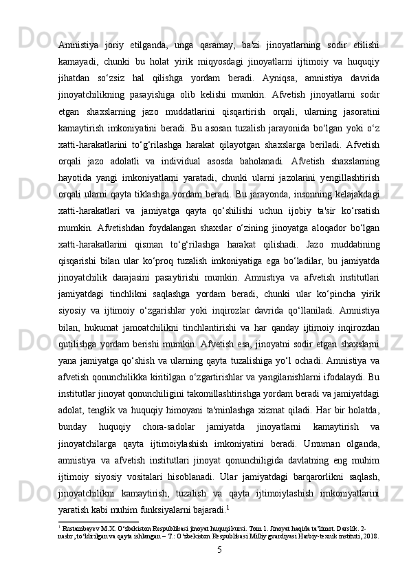 Amnistiya   joriy   etilganda,   unga   qaramay,   ba'zi   jinoyatlarning   sodir   etilishi
kamayadi,   chunki   bu   holat   yirik   miqyosdagi   jinoyatlarni   ijtimoiy   va   huquqiy
jihatdan   so‘zsiz   hal   qilishga   yordam   beradi.   Ayniqsa,   amnistiya   davrida
jinoyatchilikning   pasayishiga   olib   kelishi   mumkin.   Afvetish   jinoyatlarni   sodir
etgan   shaxslarning   jazo   muddatlarini   qisqartirish   orqali,   ularning   jasoratini
kamaytirish   imkoniyatini   beradi.   Bu   asosan   tuzalish   jarayonida   bo‘lgan   yoki   o‘z
xatti-harakatlarini   to‘g‘rilashga   harakat   qilayotgan   shaxslarga   beriladi.   Afvetish
orqali   jazo   adolatli   va   individual   asosda   baholanadi.   Afvetish   shaxslarning
hayotida   yangi   imkoniyatlarni   yaratadi,   chunki   ularni   jazolarini   yengillashtirish
orqali   ularni   qayta   tiklashga   yordam   beradi.  Bu   jarayonda,   insonning   kelajakdagi
xatti-harakatlari   va   jamiyatga   qayta   qo‘shilishi   uchun   ijobiy   ta'sir   ko‘rsatish
mumkin.   Afvetishdan   foydalangan   shaxslar   o‘zining   jinoyatga   aloqador   bo‘lgan
xatti-harakatlarini   qisman   to‘g‘rilashga   harakat   qilishadi.   Jazo   muddatining
qisqarishi   bilan   ular   ko‘proq   tuzalish   imkoniyatiga   ega   bo‘ladilar,   bu   jamiyatda
jinoyatchilik   darajasini   pasaytirishi   mumkin.   Amnistiya   va   afvetish   institutlari
jamiyatdagi   tinchlikni   saqlashga   yordam   beradi,   chunki   ular   ko‘pincha   yirik
siyosiy   va   ijtimoiy   o‘zgarishlar   yoki   inqirozlar   davrida   qo‘llaniladi.   Amnistiya
bilan,   hukumat   jamoatchilikni   tinchlantirishi   va   har   qanday   ijtimoiy   inqirozdan
qutilishga   yordam   berishi   mumkin.   Afvetish   esa,   jinoyatni   sodir   etgan   shaxslarni
yana   jamiyatga   qo‘shish   va   ularning   qayta   tuzalishiga   yo‘l   ochadi.   Amnistiya   va
afvetish qonunchilikka kiritilgan o‘zgartirishlar va yangilanishlarni ifodalaydi. Bu
institutlar jinoyat qonunchiligini takomillashtirishga yordam beradi va jamiyatdagi
adolat,   tenglik   va   huquqiy   himoyani   ta'minlashga   xizmat   qiladi.   Har   bir   holatda,
bunday   huquqiy   chora-sadolar   jamiyatda   jinoyatlarni   kamaytirish   va
jinoyatchilarga   qayta   ijtimoiylashish   imkoniyatini   beradi.   Umuman   olganda,
amnistiya   va   afvetish   institutlari   jinoyat   qonunchiligida   davlatning   eng   muhim
ijtimoiy   siyosiy   vositalari   hisoblanadi.   Ular   jamiyatdagi   barqarorlikni   saqlash,
jinoyatchilikni   kamaytirish,   tuzalish   va   qayta   ijtimoiylashish   imkoniyatlarini
yaratish kabi muhim funksiyalarni bajaradi. 1
1
 Rustambayev M.X. O‘zbekiston Respublikasi jinoyat huquqi kursi. Tom 1. Jinoyat haqida ta’limot. Darslik. 2-
nashr, to‘ldirilgan va qayta ishlangan – T.: O‘zbekiston Respublikasi Milliy gvardiyasi Harbiy-texnik instituti, 2018.
5 