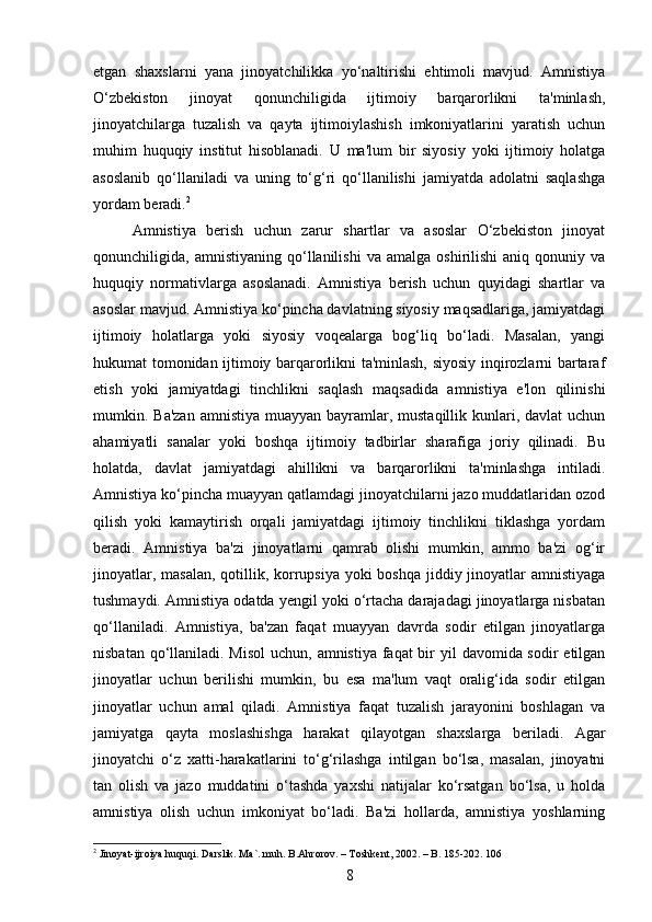 etgan   shaxslarni   yana   jinoyatchilikka   yo‘naltirishi   ehtimoli   mavjud.   Amnistiya
O‘zbekiston   jinoyat   qonunchiligida   ijtimoiy   barqarorlikni   ta'minlash,
jinoyatchilarga   tuzalish   va   qayta   ijtimoiylashish   imkoniyatlarini   yaratish   uchun
muhim   huquqiy   institut   hisoblanadi.   U   ma'lum   bir   siyosiy   yoki   ijtimoiy   holatga
asoslanib   qo‘llaniladi   va   uning   to‘g‘ri   qo‘llanilishi   jamiyatda   adolatni   saqlashga
yordam beradi. 2
Amnistiya   berish   uchun   zarur   shartlar   va   asoslar   O‘zbekiston   jinoyat
qonunchiligida,  amnistiyaning   qo‘llanilishi   va   amalga   oshirilishi   aniq  qonuniy   va
huquqiy   normativlarga   asoslanadi.   Amnistiya   berish   uchun   quyidagi   shartlar   va
asoslar mavjud. Amnistiya ko‘pincha davlatning siyosiy maqsadlariga, jamiyatdagi
ijtimoiy   holatlarga   yoki   siyosiy   voqealarga   bog‘liq   bo‘ladi.   Masalan,   yangi
hukumat tomonidan ijtimoiy barqarorlikni ta'minlash, siyosiy inqirozlarni bartaraf
etish   yoki   jamiyatdagi   tinchlikni   saqlash   maqsadida   amnistiya   e'lon   qilinishi
mumkin. Ba'zan  amnistiya muayyan bayramlar, mustaqillik kunlari, davlat  uchun
ahamiyatli   sanalar   yoki   boshqa   ijtimoiy   tadbirlar   sharafiga   joriy   qilinadi.   Bu
holatda,   davlat   jamiyatdagi   ahillikni   va   barqarorlikni   ta'minlashga   intiladi.
Amnistiya ko‘pincha muayyan qatlamdagi jinoyatchilarni jazo muddatlaridan ozod
qilish   yoki   kamaytirish   orqali   jamiyatdagi   ijtimoiy   tinchlikni   tiklashga   yordam
beradi.   Amnistiya   ba'zi   jinoyatlarni   qamrab   olishi   mumkin,   ammo   ba'zi   og‘ir
jinoyatlar, masalan, qotillik, korrupsiya  yoki  boshqa jiddiy jinoyatlar amnistiyaga
tushmaydi. Amnistiya odatda yengil yoki o‘rtacha darajadagi jinoyatlarga nisbatan
qo‘llaniladi.   Amnistiya,   ba'zan   faqat   muayyan   davrda   sodir   etilgan   jinoyatlarga
nisbatan qo‘llaniladi. Misol  uchun, amnistiya faqat bir yil  davomida sodir  etilgan
jinoyatlar   uchun   berilishi   mumkin,   bu   esa   ma'lum   vaqt   oralig‘ida   sodir   etilgan
jinoyatlar   uchun   amal   qiladi.   Amnistiya   faqat   tuzalish   jarayonini   boshlagan   va
jamiyatga   qayta   moslashishga   harakat   qilayotgan   shaxslarga   beriladi.   Agar
jinoyatchi   o‘z   xatti-harakatlarini   to‘g‘rilashga   intilgan   bo‘lsa,   masalan,   jinoyatni
tan   olish   va   jazo   muddatini   o‘tashda   yaxshi   natijalar   ko‘rsatgan   bo‘lsa,   u   holda
amnistiya   olish   uchun   imkoniyat   bo‘ladi.   Ba'zi   hollarda,   amnistiya   yoshlarning
2
 Jinoyat-ijroiya huquqi. Darslik. Ma`. muh. B.Ahrorov. – Toshkent, 2002. – B. 185-202. 106
8 