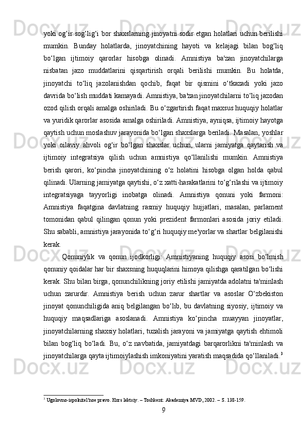 yoki og‘ir sog‘lig‘i bor shaxslarning jinoyatni sodir etgan holatlari uchun berilishi
mumkin.   Bunday   holatlarda,   jinoyatchining   hayoti   va   kelajagi   bilan   bog‘liq
bo‘lgan   ijtimoiy   qarorlar   hisobga   olinadi.   Amnistiya   ba'zan   jinoyatchilarga
nisbatan   jazo   muddatlarini   qisqartirish   orqali   berilishi   mumkin.   Bu   holatda,
jinoyatchi   to‘liq   jazolanishdan   qochib,   faqat   bir   qismini   o‘tkazadi   yoki   jazo
davrida bo‘lish muddati kamayadi. Amnistiya, ba'zan jinoyatchilarni to‘liq jazodan
ozod qilish orqali amalga oshiriladi. Bu o‘zgartirish faqat maxsus huquqiy holatlar
va yuridik qarorlar asosida amalga oshiriladi. Amnistiya, ayniqsa, ijtimoiy hayotga
qaytish uchun moslashuv jarayonida bo‘lgan shaxslarga beriladi. Masalan, yoshlar
yoki   oilaviy   ahvoli   og‘ir   bo‘lgan   shaxslar   uchun,   ularni   jamiyatga   qaytarish   va
ijtimoiy   integratsiya   qilish   uchun   amnistiya   qo‘llanilishi   mumkin.   Amnistiya
berish   qarori,   ko‘pincha   jinoyatchining   o‘z   holatini   hisobga   olgan   holda   qabul
qilinadi.  Ularning jamiyatga qaytishi, o‘z xatti-harakatlarini to‘g‘rilashi va ijtimoiy
integratsiyaga   tayyorligi   inobatga   olinadi.   Amnistiya   qonuni   yoki   farmoni:
Amnistiya   faqatgina   davlatning   rasmiy   huquqiy   hujjatlari,   masalan,   parlament
tomonidan   qabul   qilingan   qonun   yoki   prezident   farmonlari   asosida   joriy   etiladi.
Shu sababli, amnistiya jarayonida to‘g‘ri huquqiy me'yorlar va shartlar belgilanishi
kerak.
Qonuniylik   va   qonun   ijodkorligi:   Amnistiyaning   huquqiy   asosi   bo‘lmish
qonuniy qoidalar har bir shaxsning huquqlarini himoya qilishga qaratilgan bo‘lishi
kerak.  Shu bilan birga, qonunchilikning joriy etilishi jamiyatda adolatni ta'minlash
uchun   zarurdir.   Amnistiya   berish   uchun   zarur   shartlar   va   asoslar   O‘zbekiston
jinoyat  qonunchiligida  aniq belgilangan  bo‘lib,  bu davlatning  siyosiy,  ijtimoiy va
huquqiy   maqsadlariga   asoslanadi.   Amnistiya   ko‘pincha   muayyan   jinoyatlar,
jinoyatchilarning shaxsiy holatlari, tuzalish jarayoni va jamiyatga qaytish ehtimoli
bilan   bog‘liq   bo‘ladi.   Bu,   o‘z   navbatida,   jamiyatdagi   barqarorlikni   ta'minlash   va
jinoyatchilarga qayta ijtimoiylashish imkoniyatini yaratish maqsadida qo‘llaniladi. 3
3
 Ugolovno-ispolnitel’noe pravo. Kurs lektsiy. – Toshkent: Akademiya MVD, 2002. – S. 138-159.
9 