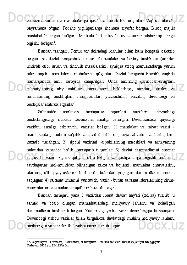 va   xizmatkorlar   o'z   martabalariga   qarab   saf   tortib   tik   turganlar.   Majlis   tantanali,
bayramona   o'tgan.   Podsho   yig'ilganlarga   shohona   ziyofat   bergan.   Biroq   majlis
maslahatchi   organ   bo'lgan.   Majlisda   hal   qiluvchi   ovoz   amir-podshoning   o'ziga
tegishli bo'lgan 6
.
Bundan   tashqari,   Temur   tor   doiradagi   kishilar   bilan   ham   kengash   o'tkazib
turgan.   Bu   davlat   kengashida   asosan   shahzodalar   va   harbiy   boshliqlar   (amirlar
ishtirok   etib,   urush   va   tinchlik   masalalarini,   ayniqsa   uzoq   mamlakatlarga   yurish
bilan   bog'liq   masalalarni   muhokama   qilganlar.   Davlat   kengashi   tinchlik   vaqtida
Samarqandda   amir   saroyida   chaqirilgan.   Unda   amirning   qarindosh-urug'lari,
ruhoniylarning   oliy   vakillari,   bosh   amir,   beklarbegi,   amirlar,   uluslar   va
tumanlarning   boshliqlari,   mingboshilar,   yuzboshilar,   vazirlar,   devonbegi   va
boshqalar ishtirok etganlar.
Saltanatda   markaziy   boshqaruv   organlari   vazifasini   devonbegi
boshchiligidagi.   maxsus   devonxona   amalga   oshirgan.   Devonxonada   quyidagi
vazifani   amalga   oshiruvchi   vazirlar   bo'lgan:   1)   mamlakat   va   raiyat   vaziri   -
mamlakatdagi   muhim   xo'jalik   va   qurilish   ishlarini,   raiyat   ahvolini   va   boshqalarni
kuzatib   turishgan;   2)   sipohi   vazirlari   -sipohilarning   maoshlari   va   armiyaning
holatidan   xabardor   bo'lib,   boshqarib   turganlar;   3)   davlat   daromadlarini   omonat
saqlovchi   vazir   -egasiz   qolgan,   o'lib   ketgan   va   qochganlarga   tegishli   mollarni,
savdogarlar   mol-mulkidan   olinadigan   zakot   va   bojlarni,   mamlakat   chorvalarini,
ularning   o'tloq-yaylovlarini   boshqarib,   bulardan   yig'ilgan   daromadlarni   omonat
saqlagan; 4) saltanat ishlarini yurituvchi vazir - butun saltanat idoralarining kirim-
chiqimlarini, xazinadan xarajatlarni kuzatib turgan.
Bundan   tashqari,   yana   3   vazirdan   iborat   davlat   hay'ati   (xolisa)   tuzilib,   u
sarhad   va   bosib   olingan   mamlakatlardagi   moliyaviy   ishlarni   va   keladigan
daromadlarni   boshqarib   turgan.   Yuqoridagi   yettita   vazir   devonbegiga   bo'ysungan.
Devonbegi   ushbu   vazirlar   bilan   birgalikda   davlatdagi   muhim   moliyaviy   ishlarni
boshqargan va vazirlar faoliyatini nazorat qilib turgan.
6
 A.Sagdullayev. B.Aminov, U.Mavlonov, N.Norqulov. O’zbekiston tarixi: Davlat va jamiyat taraqqiyyoti. – 
Toshkent, 2000 yil, 32-133 betlar
17 