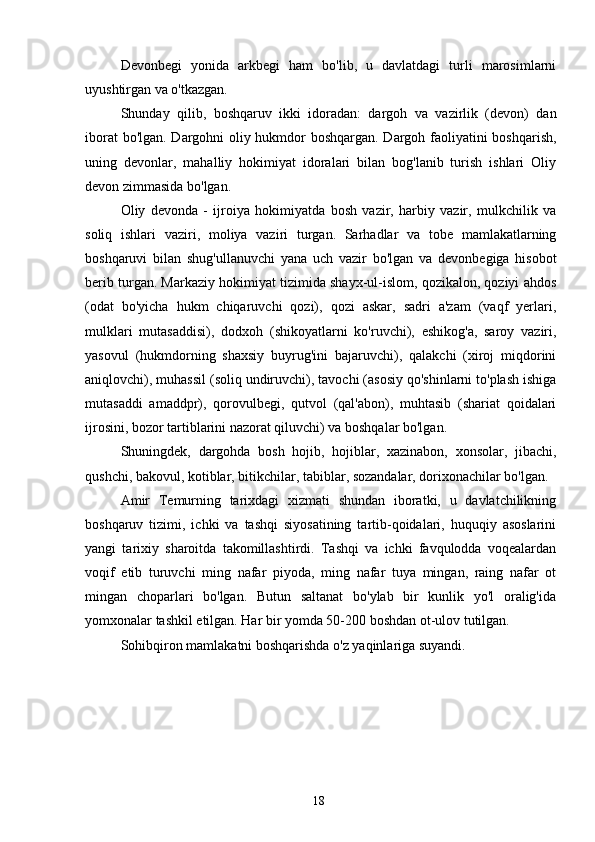 Devonbegi   yonida   arkbegi   ham   bo'lib,   u   davlatdagi   turli   marosimlarni
uyushtirgan va o'tkazgan.
Shunday   qilib,   boshqaruv   ikki   idoradan:   dargoh   va   vazirlik   (devon)   dan
iborat bo'lgan. Dargohni oliy hukmdor boshqargan. Dargoh faoliyatini boshqarish,
uning   devonlar,   mahalliy   hokimiyat   idoralari   bilan   bog'lanib   turish   ishlari   Oliy
devon zimmasida bo'lgan.
Oliy   devonda   -   ijroiya   hokimiyatda   bosh   vazir,   harbiy   vazir,   mulkchilik   va
soliq   ishlari   vaziri,   moliya   vaziri   turgan.   Sarhadlar   va   tobe   mamlakatlarning
boshqaruvi   bilan   shug'ullanuvchi   yana   uch   vazir   bo'lgan   va   devonbegiga   hisobot
berib turgan. Markaziy hokimiyat tizimida shayx-ul-islom, qozikalon, qoziyi ahdos
(odat   bo'yicha   hukm   chiqaruvchi   qozi),   qozi   askar,   sadri   a'zam   (vaqf   yerlari,
mulklari   mutasaddisi),   dodxoh   (shikoyatlarni   ko'ruvchi),   eshikog'a,   saroy   vaziri,
yasovul   (hukmdorning   shaxsiy   buyrug'ini   bajaruvchi),   qalakchi   (xiroj   miqdorini
aniqlovchi), muhassil (soliq undiruvchi), tavochi (asosiy qo'shinlarni to'plash ishiga
mutasaddi   amaddpr),   qorovulbegi,   qutvol   (qal'abon),   muhtasib   (shariat   qoidalari
ijrosini, bozor tartiblarini nazorat qiluvchi) va boshqalar bo'lgan.
Shuningdek,   dargohda   bosh   hojib,   hojiblar,   xazinabon,   xonsolar,   jibachi,
qushchi, bakovul, kotiblar, bitikchilar, tabiblar, sozandalar, dorixonachilar bo'lgan.
Amir   Temurning   tarixdagi   xizmati   shundan   iboratki,   u   davlatchilikning
boshqaruv   tizimi,   ichki   va   tashqi   siyosatining   tartib-qoidalari,   huquqiy   asoslarini
yangi   tarixiy   sharoitda   takomillashtirdi.   Tashqi   va   ichki   favqulodda   voqealardan
voqif   etib   turuvchi   ming   nafar   piyoda,   ming   nafar   tuya   mingan,   raing   nafar   ot
mingan   choparlari   bo'lgan.   Butun   saltanat   bo'ylab   bir   kunlik   yo'l   oralig'ida
yomxonalar tashkil etilgan. Har bir yomda 50-200 boshdan ot-ulov tutilgan.
Sohibqiron mamlakatni boshqarishda o'z yaqinlariga suyandi.
18 