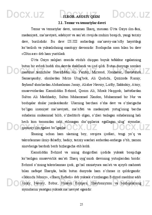II.BOB. ASOSIY QISM
2.1.  Temur va temuriylar davri
Temur   va   temuriylar   davri,   umuman   Sharq,   xususan   O’rta   Osiyo   ilm-fani,
madaniyati, ma’naviyati, adabiyot va san’ati rivojida muhim bosqich, yangi tarixiy
davr,   burilishdir.   Bu   davr   IX-XII   asrlardagi   ma’naviy-ma’rifiy   hayotdagi
ko’tarilish   va   yuksalishning   mantiqiy   davomidir.   Boshqacha   nom   bilan   bu   davr
«Oltin asr» deb ham yuritiladi.
O’rta   Osiyo   xalqlari   orasida   etishib   chiqqan   buyuk   tafakkur   egalarining
butun bir avlodi huddi shu davrda shakllandi va ijod qildi. Butun dunyoga nomlari
mashhur   tarixchilar   Sharofiddin   Ali   Yazdiy,   Mirxond,   Xondamir,   Davlatshoh
Samarqandiy;   olimlardan   Mirzo   Ulug’bek,   Ali   Qushchi,   Qozizoda   Rumiy;
faylasuf-shoirlardan Abdurahmon Jomiy, Alisher Navoiy, Lutfiy, Sakkokiy, Atoiy;
musavvirlardan   Kamoliddin   Behzod,   Qosim   Ali,   Mirak   Naqqosh;   hattotlardan
Sulton   Ali   Mashhadiy,   Sulton   Muhammad   Xandon,   Muhammad   bir   Nur   va
boshqalar   shular   jumlasidandir.   Ularning   barchasi   o’sha   davr   va   o’zlarigacha
bo’lgan   insoniyat   ma’naviyati,   ma’rifati   va   madaniyati   yutug’ining   barcha
sohalarini   mukammal   bilib,   o’zlashtirib   olgan,   o’zlari   tanlagan   sohalarining   hali
hech   kim   tomonidan   zabt   etilmagan   cho’qqilarini   egallagan   ulug’   siymolar,
qomusiy ilm egalari bo’lganlar.
Shuning   uchun   ham   ularning   boy,   serqirra   ijodlari,   tengi   yo’q   va
takrorlanmas ilmiy-falsafiy, badiiy, tarixiy asarlari asrlardan-asrlarga o’tib, zamon
sinovlariga bardosh berib bizlargacha etib keldi. 
Kamoliddin   Behzod   va   uning   shogirdlari   ijodida   yuksak   bosqichga
ko’tarilgan   musavvirlik   san’ati   Sharq   uyg’onish   davrining   yutuqlaridan   biridir.
Behzod   o’zining  takrorlanmas  ijodi,  go’zal   miniatyura  san’ati  va   ajoyib  mahorati
bilan   nafaqat   Sharqda,   balki   butun   dunyoda   ham   o’chmas   iz   qoldirgandir.
«Ikkinchi Moniy», «Sharq Rafaeli» deb yuksak e’zozlangan Behzod mashhur adib
Jomiy,   Navoiy,   Bobur,   Husayn   Boyqaro,   Shayboniyxon   va   boshqalarning
siymolarini yaratgan yuksak ma’naviyat egasidir.
25 