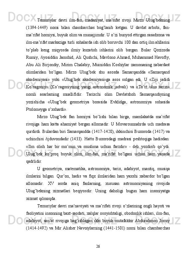 Temuriylar   davri   ilm-fan,   madaniyat,   ma’rifat   rivoji   Mirzo   Ulug’bekning
(1394-1449)   nomi   bilan   chambarchas   bog’lanib   ketgan.   U   davlat   arbobi,   fan-
ma’rifat homiysi, buyuk olim va munajjimdir. U o’zi bunyod ettirgan rasadxona va
ilm-ma’rifat markaziga turli sohalarda ish olib boruvchi 100 dan ortiq ilm ahllarini
to’plab   keng   miqyosda   ilmiy   kuzatish   ishlarini   olib   borgan.   Bular   Qozizoda
Rumiy,  /iyosiddin  Jamshid,  Ali  Qushchi,   Mavlono  Ahmad,   Muhammad  Havofiy,
Abu   Ali   Birjondiy,   Mirim   Chalabiy,   Muiniddin   Koshiylar   zamonaning   zabardast
olimlaridan   bo’lgan.   Mirzo   Ulug’bek   shu   asosda   Samarqandda   «Samarqand
akademiyasi»   yoki   «Ulug’bek   akademiyasi»ga   asos   solgan   edi.   U   «Ziji   jadidi
Ko’ragoniy»   (Ko’ragoniyning   yangi   astronomik   jadvali)   va   «To’rt   ulus   tarixi»
nomli   asarlarning   muallifidir.   Tarixchi   olim   Davlatshoh   Samarqandiyning
yozishicha   «Ulug’bek   geometriya   borasida   Evklidga,   astronomiya   sohasida
Ptolomeyga o’xshardi».
Mirzo   Ulug’bek   fan   homiysi   bo’lishi   bilan   birga,   mamlakatda   ma’rifat
rivojiga   ham   katta   ahamiyat   bergan   allomadir.   U   Movarounnahrda   uch   madrasa
qurdirdi. Bulardan biri Samarqandda (1417-1420), ikkinchisi  Buxoroda (1417) va
uchinchisi   /ijduvondadir   (1433).   Hatto   Buxorodagi   madrasi   peshtoqiga   hadisdan:
«Ilm   olish   har   bir   mo’min   va   muslima   uchun   farzdir»   -   deb   yozdirib   qo’ydi.
Ulug’bek   ko’proq   buyuk   olim,   ilm-fan,   ma’rifat   bo’lgani   uchun   ham   yanada
qadrlidir. 
U   geometriya,   matematika,   astronomiya,   tarix,   adabiyot,   mantiq,   musiqa
ilmlarini   bilgan.   Qur’on,   hadis   va   fiqx   ilmlaridan   ham   yaxshi   xabardor   bo’lgan
allomadir.   XV   asrda   aniq   fanlarning,   xususan   astronomiyaning   rivojida
Ulug’bekning   xizmatlari   beqiyosdir.   Uning   daholigi   bugun   ham   insoniyatga
xizmat qilmoqda.
Temuriylar davri ma’naviyati va ma’rifati rivoji o’zlarining ongli hayoti va
faoliyatini insonning baxt-saodati, xalqlar osoyishtaligi, obodonlik ishlari, ilm-fan,
adabiyot,   san’at   rivojiga   bag’ishlagan   ikki   buyuk   mutafakkir   Abdurahmon   Jomiy
(1414-1492)   va   Mir   Alisher   Navoiylarning   (1441-1501)   nomi   bilan   chambarchas
26 