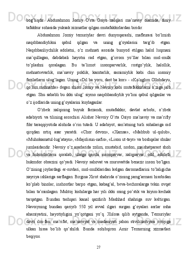 bog’liqdir.   Abdurahmon   Jomiy   O’rta   Osiyo   xalqlari   ma’naviy   olamida,   diniy
tafakkur sohasida yuksak xizmatlar qilgan mutafakkirlardan biridir.
Abdurahmon   Jomiy   temuriylar   davri   dunyoqarashi,   mafkurasi   bo’lmish
naqshbandiylikni   qabul   qilgan   va   uning   g’oyalarini   targ’ib   etgan.
Naqshbanliychilik   adolatni,   o’z   mehnati   asosida   bunyod   etilgan   halol   luqmani
ma’qullagan,   dabdabali   hayotni   rad   etgan,   g’irrom   yo’llar   bilan   mol-mulk
to’plashni   qoralagan.   Bu   ta’limot   insonparvarlik,   rostgo’ylik,   halollik,
mehnatsevarlik,   ma’naviy   poklik,   kamtarlik,   samimiylik   kabi   chin   insoniy
fazilatlarni ulug’lagan. Uning «Dil ba yoru, dast ba kor» - «Ko’nglim Ollohdayu,
qo’lim mehnatda» degan shiori Jomiy va Navoiy kabi mutafakkirlarni o’ziga jalb
etgan.   Shu   sababli   bu   ikki   ulug’   siymo   naqshbandiylik   yo’lini   qabul   qilganlar   va
o’z ijodlarida uning g’oyalarini kuylaganlar.
O’zbek   xalqining   buyuk   farzandi,   mutafakkir,   davlat   arbobi,   o’zbek
adabiyoti   va   tilining   asoschisi   Alisher   Navoiy   O’rta   Osiyo   ma’naviy   va   ma’rifiy
fikr   taraqqiyotida   alohida  o’rin   tutadi.  U   adabiyot,   san’atning  turli   sohalariga   oid
qirqdan   ortiq   asar   yaratdi.   «Chor   devon»,   «Xamsa»,   «Mahbub   ul-qulub»,
«Muhokamatul-lug’atayn», «Majolisun-nafis», «Lison ut-tayr» va boshqalar shular
jumlasidandir.   Navoiy   o’z   asarlarida   zolim,   mustabid,   nodon,   maishatparast   shoh
va   hukmdorlarni   qoralab,   ularga   qarshi   insonparvar,   xalqparvar,   odil,   adolatli
hukmdor   obrazini   qo’yadi.   Navoiy   sahovat   va   muruvattda   benazir   inson   bo’lgan.
O’zining   joylardagi   er-suvlari,   mol-mulklaridan   kelgan  daromadlarini   to’laligicha
xayriya ishlariga sarflagan. Birgina Xirot shahrida o’zining jamg’armasi hisobidan
ko’plab   binolar,   inshootlar   barpo   etgan,   kabag’al,   beva-bechoralarga   tekin   ovqat
bilan   ta’minlagan.   Muhtoj   kishilarga   har   yili   ikki   ming   po’stik   va   kiyim-kechak
tarqatgan.   Bundan   tashqari   kanal   qazdirib   Mashhad   shahriga   suv   keltirgan.
Navoiyning   bundan   qariyib   550   yil   avval   ilgari   surgan   g’oyalari   asrlar   osha
ahamiyatini,   hayotiyligini   yo’qotgani   yo’q.   Xulosa   qilib   aytganda,   Temuriylar
davri   ilm-fan,   ma’rifat,   ma’naviyat   va   madaniyati   jahon   stivilizastiyasi   rivojiga
ulkan   hissa   bo’lib   qo’shildi.   Bunda   sohibqiron   Amir   Temurning   xizmatlari
beqiyos.
27 