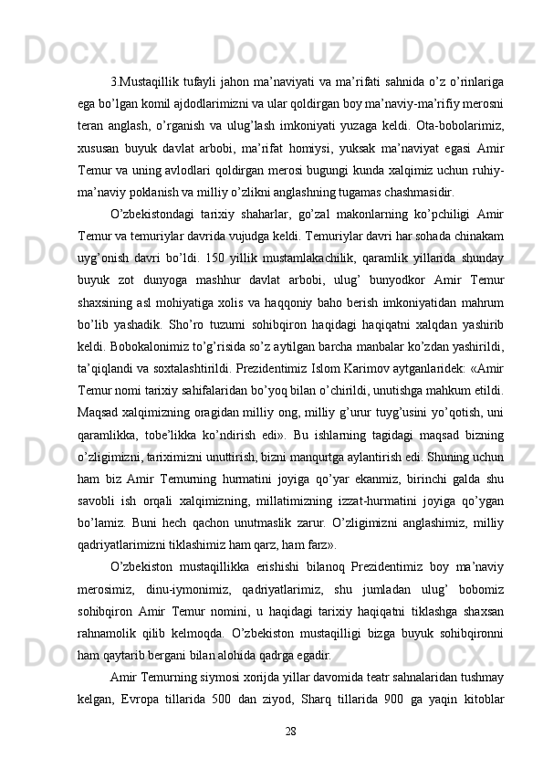 3.Mustaqillik   tufayli   jahon   ma’naviyati   va   ma’rifati   sahnida   o’z  o’rinlariga
ega bo’lgan komil ajdodlarimizni va ular qoldirgan boy ma’naviy-ma’rifiy merosni
teran   anglash,   o’rganish   va   ulug’lash   imkoniyati   yuzaga   keldi.   Ota-bobolarimiz,
xususan   buyuk   davlat   arbobi,   ma’rifat   homiysi,   yuksak   ma’naviyat   egasi   Amir
Temur va uning avlodlari qoldirgan merosi bugungi kunda xalqimiz uchun ruhiy-
ma’naviy poklanish va milliy o’zlikni anglashning tugamas chashmasidir.
O’zbekistondagi   tarixiy   shaharlar,   go’zal   makonlarning   ko’pchiligi   Amir
Temur va temuriylar davrida vujudga keldi. Temuriylar davri har sohada chinakam
uyg’onish   davri   bo’ldi.   150   yillik   mustamlakachilik,   qaramlik   yillarida   shunday
buyuk   zot   dunyoga   mashhur   davlat   arbobi,   ulug’   bunyodkor   Amir   Temur
shaxsining   asl   mohiyatiga   xolis   va   haqqoniy   baho   berish   imkoniyatidan   mahrum
bo’lib   yashadik.   Sho’ro   tuzumi   sohibqiron   haqidagi   haqiqatni   xalqdan   yashirib
keldi. Bobokalonimiz to’g’risida so’z aytilgan barcha manbalar ko’zdan yashirildi,
ta’qiqlandi va soxtalashtirildi. Prezidentimiz Islom Karimov aytganlaridek: «Amir
Temur nomi tarixiy sahifalaridan bo’yoq bilan o’chirildi, unutishga mahkum etildi.
Maqsad xalqimizning oragidan milliy ong, milliy g’urur tuyg’usini yo’qotish, uni
qaramlikka,   tobe’likka   ko’ndirish   edi».   Bu   ishlarning   tagidagi   maqsad   bizning
o’zligimizni, tariximizni unuttirish, bizni manqurtga aylantirish edi. Shuning uchun
ham   biz   Amir   Temurning   hurmatini   joyiga   qo’yar   ekanmiz,   birinchi   galda   shu
savobli   ish   orqali   xalqimizning,   millatimizning   izzat-hurmatini   joyiga   qo’ygan
bo’lamiz.   Buni   hech   qachon   unutmaslik   zarur.   O’zligimizni   anglashimiz,   milliy
qadriyatlarimizni tiklashimiz ham qarz, ham farz».
O’zbekiston   mustaqillikka   erishishi   bilanoq   Prezidentimiz   boy   ma’naviy
merosimiz,   dinu-iymonimiz,   qadriyatlarimiz,   shu   jumladan   ulug’   bobomiz
sohibqiron   Amir   Temur   nomini,   u   haqidagi   tarixiy   haqiqatni   tiklashga   shaxsan
rahnamolik   qilib   kelmoqda.   O’zbekiston   mustaqilligi   bizga   buyuk   sohibqironni
ham qaytarib bergani bilan alohida qadrga egadir.
Amir Temurning siymosi xorijda yillar davomida teatr sahnalaridan tushmay
kelgan,   Evropa   tillarida   500   dan   ziyod,   Sharq   tillarida   900   ga   yaqin   kitoblar
28 