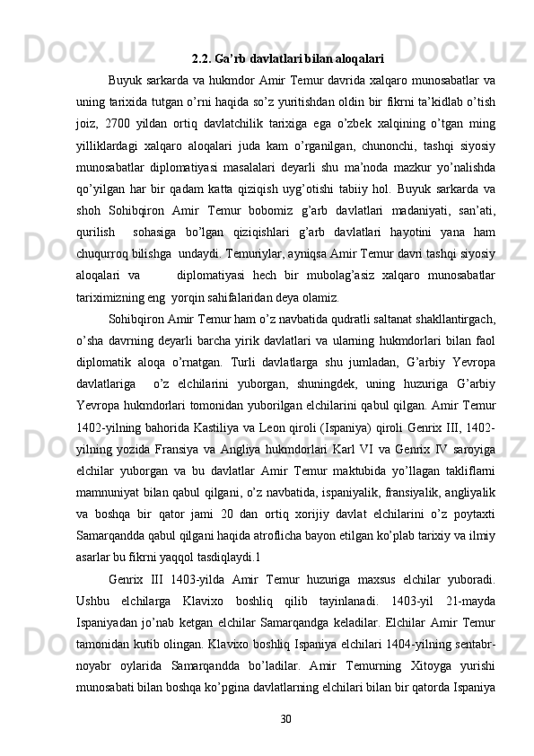2.2. Ga’rb davlatlari bilan aloqalari
Buyuk sarkarda va  hukmdor  Amir  Temur  davrida  xalqaro munosabatlar  va
uning tarixida tutgan o’rni haqida so’z yuritishdan oldin bir fikrni ta’kidlab o’tish
joiz,   2700   yildan   ortiq   davlatchilik   tarixiga   ega   o’zbek   xalqining   o’tgan   ming
yilliklardagi   xalqaro   aloqalari   juda   kam   o’rganilgan,   chunonchi,   tashqi   siyosiy
munosabatlar   diplomatiyasi   masalalari   deyarli   shu   ma’noda   mazkur   yo’nalishda
qo’yilgan   har   bir   qadam   katta   qiziqish   uyg’otishi   tabiiy   hol.   Buyuk   sarkarda   va
shoh   Sohibqiron   Amir   Temur   bobomiz   g’arb   davlatlari   madaniyati,   san’ati,
qurilish     sohasiga   bo’lgan   qiziqishlari   g’arb   davlatlari   hayotini   yana   ham
chuqurroq bilishga  undaydi. Temuriylar, ayniqsa Amir Temur davri tashqi siyosiy
aloqalari   va     	  diplomatiyasi   hech   bir   mubolag’asiz   xalqaro   munosabatlar
tariximizning eng  yorqin sahifalaridan deya olamiz.  
Sohibqiron Amir Temur ham o’z navbatida qudratli saltanat shakllantirgach,
o’sha   davrning   deyarli   barcha   yirik   davlatlari   va   ularning   hukmdorlari   bilan   faol
diplomatik   aloqa   o’rnatgan.   Turli   davlatlarga   shu   jumladan,   G’arbiy   Yevropa
davlatlariga     o’z   elchilarini   yuborgan,   shuningdek,   uning   huzuriga   G’arbiy
Yevropa hukmdorlari tomonidan yuborilgan elchilarini qabul qilgan. Amir Temur
1402-yilning bahorida Kastiliya va Leon qiroli (Ispaniya) qiroli Genrix III, 1402-
yilning   yozida   Fransiya   va   Angliya   hukmdorlari   Karl   VI   va   Genrix   IV   saroyiga
elchilar   yuborgan   va   bu   davlatlar   Amir   Temur   maktubida   yo’llagan   takliflarni
mamnuniyat bilan qabul qilgani, o’z navbatida, ispaniyalik, fransiyalik, angliyalik
va   boshqa   bir   qator   jami   20   dan   ortiq   xorijiy   davlat   elchilarini   o’z   poytaxti
Samarqandda qabul qilgani haqida atroflicha bayon etilgan ko’plab tarixiy va ilmiy
asarlar bu fikrni yaqqol tasdiqlaydi.1   
Genrix   III   1403-yilda   Amir   Temur   huzuriga   maxsus   elchilar   yuboradi.
Ushbu   elchilarga   Klavixo   boshliq   qilib   tayinlanadi.   1403-yil   21-mayda
Ispaniyadan   jo’nab   ketgan   elchilar   Samarqandga   keladilar.   Elchilar   Amir   Temur
tamonidan kutib olingan. Klavixo boshliq Ispaniya elchilari 1404-yilning sentabr-
noyabr   oylarida   Samarqandda   bo’ladilar.   Amir   Temurning   Xitoyga   yurishi
munosabati bilan boshqa ko’pgina davlatlarning elchilari bilan bir qatorda Ispaniya
30 