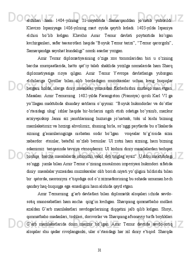 elchilari   ham   1404-yilning   21-noyabrida   Samarqanddan   jo’natib   yuborildi.
Klavixo   Ispaniyaga   1406-yilning   mart   oyida   qaytib   keladi.   1403-yilda   Ispaniya
elchisi   bo’lib   kelgan   Klaviho   Amir   Temur   davlati   poytaxtida   ko’rgan
kechirganlari, safar taasurotlari haqida “Buyuk Temur tarixi”, “Temur qarorgohi”,
Samarqandga sayohat kundaligi” nomli asarlar yozgan.  
Amir   Temur   diplomatiyasining   o’ziga   xos   tomonlaridan   biri   u   o’zining
barcha   murojaatlarida,   hatto   qat’iy   talab   shaklida   yozilga   nomalarida   ham   Sharq
diplomatiyasiga   rioya   qilgan.   Amir   Temur   Yevropa   davlatlariga   yuborgan
elchilariga   Qirollar   bilan   olib   boriladigan   muzokaralar   uchun   keng   huquqlar
bergani holda, ularga diniy masalalar  yuzasidan  fikrlashishni  mutlaqo man etgan.
Masalan:   Amir   Temurning     1402-yilda   Farangiston   (Fransiya)   qiroli   Karl   VI   ga
yo’llagan   maktubida   shunday   satrlarni   o’qiymiz:   “Buyuk   hukmdorlar   va   do’stlar
o’rtasidagi   ulug’   ishlar   haqida   bir-birlarini   ogoh   etish   odatiga   bo’ysinib,   mazkur
arxiyepiskop   Janni   siz   janoblarining   huzuriga   jo’natsak,   toki   ul   kishi   bizning
mamlakatimiz va hozirgi ahvolimiz, shuning birla, so’nggi paytlarda bu o’lkalarda
sizning   g’animlaringizga   nisbatan   sodir   bo’lgan     voqealar   to’g’risida   sizni
xabardor     etsinlar,   batafsil   so’zlab   bersinlar.   Ul   zotni   ham   sizning,   ham   bizning
odamimiz   tariqasinda tavsiya etmoqdamiz. Ul kishini diniy masalalardan tashqari
boshqa   barcha masalalarda ishonchli vakil deb tinglag’aysiz”. Ushbu maktubdagi
so’nggi  jumla bilan Amir Temur o’zining musulmon imperiyasi hukmdori sifatida
diniy  masalalar yuzasidan muzokaralar olib borish niyati yo’qligini bildirishi bilan
bir  qatorda, nasroniyni e’tiqodiga oid o’z xizmatkorining bu sohada umuman hech
qanday haq-huquqga ega emasligini ham alohida qayd etgan.   
Amir   Temurning     g’arb   davlatlari   bilan   diplomatik   aloqalari   ichida   savdo-
sotiq   munosabatlari   ham   ancha     qizg’in   kechgan.   Sharqning   qimmatbaho   mollari
azaldan   G’arb   mamlakatlari   savdogarlarining   diqqatini   jalb   qilib   kelgan.   Shoyi,
qimmatbaho madanlari, toshlari, dorivorlar va Sharqning afsonaviy turfa boyliklari
G’arb   mamlakatlarida   doim   manzur   bo’lgan.   Amir   Temur   davrida   savdo-sotiq
aloqalar   shu   qadar   rivojlanganki,   ular   o’rtasidagi   har   xil   diniy   e’tiqod:   Sharqda
31 