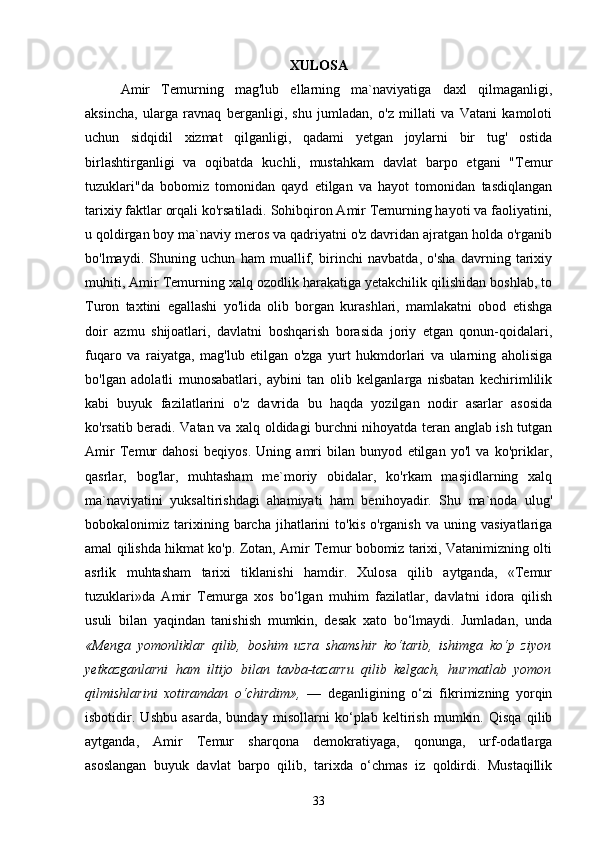 XULOSA
Amir   Temurning   mag'lub   ellarning   ma`naviyatiga   daxl   qilmaganligi,
aksincha,   ularga   ravnaq   berganligi,   shu   jumladan,   o'z   millati   va   Vatani   kamoloti
uchun   sidqidil   xizmat   qilganligi,   qadami   yetgan   joylarni   bir   tug'   ostida
birlashtirganligi   va   oqibatda   kuchli,   mustahkam   davlat   barpo   etgani   "Temur
tuzuklari"da   bobomiz   tomonidan   qayd   etilgan   va   hayot   tomonidan   tasdiqlangan
tarixiy faktlar orqali ko'rsatiladi. Sohibqiron Amir Temurning hayoti va faoliyatini,
u qoldirgan boy ma`naviy meros va qadriyatni o'z davridan ajratgan holda o'rganib
bo'lmaydi.   Shuning   uchun   ham   muallif,   birinchi   navbatda,   o'sha   davrning   tarixiy
muhiti, Amir Temurning xalq ozodlik harakatiga yetakchilik qilishidan boshlab, to
Turon   taxtini   egallashi   yo'lida   olib   borgan   kurashlari,   mamlakatni   obod   etishga
doir   azmu   shijoatlari,   davlatni   boshqarish   borasida   joriy   etgan   qonun-qoidalari,
fuqaro   va   raiyatga,   mag'lub   etilgan   o'zga   yurt   hukmdorlari   va   ularning   aholisiga
bo'lgan   adolatli   munosabatlari,   aybini   tan   olib   kelganlarga   nisbatan   kechirimlilik
kabi   buyuk   fazilatlarini   o'z   davrida   bu   haqda   yozilgan   nodir   asarlar   asosida
ko'rsatib beradi. Vatan va xalq oldidagi burchni nihoyatda teran anglab ish tutgan
Amir   Temur   dahosi   beqiyos.   Uning   amri   bilan   bunyod   etilgan   yo'l   va   ko'priklar,
qasrlar,   bog'lar,   muhtasham   me`moriy   obidalar,   ko'rkam   masjidlarning   xalq
ma`naviyatini   yuksaltirishdagi   ahamiyati   ham   benihoyadir.   Shu   ma`noda   ulug'
bobokalonimiz  tarixining  barcha   jihatlarini   to'kis   o'rganish   va  uning   vasiyatlariga
amal qilishda hikmat ko'p. Zotan, Amir Temur bobomiz tarixi, Vatanimizning olti
asrlik   muhtasham   tarixi   tiklanishi   hamdir.   Xulosa   qilib   aytganda,   «Temur
tuzuklari»da   Amir   Temurga   xos   bo‘lgan   muhim   fazilatlar,   davlatni   idora   qilish
usuli   bilan   yaqindan   tanishish   mumkin,   desak   xato   bo‘lmaydi.   Jumladan,   unda
«Menga   yomonliklar   qilib,   boshim   uzra   shamshir   ko‘tarib,   ishimga   ko‘p   ziyon
yetkazganlarni   ham   iltijo   bilan   tavba-tazarru   qilib   kelgach,   hurmatlab   yomon
qilmishlarini   xotiramdan   o‘chirdim»,   —   deganligining   o‘zi   fikrimizning   yorqin
isbotidir.   Ushbu   asarda,   bunday   misollarni   ko‘plab   keltirish   mumkin.   Qisqa   qilib
aytganda,   Amir   Temur   sharqona   demokratiyaga,   qonunga,   urf-odatlarga
asoslangan   buyuk   davlat   barpo   qilib,   tarixda   o‘chmas   iz   qoldirdi.   Mustaqillik
33 