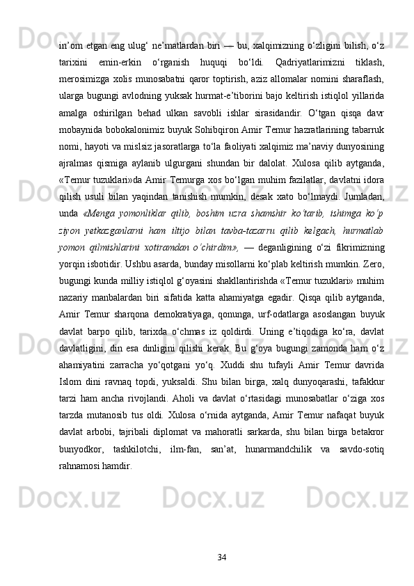 in’om   etgan  eng   ulug‘   ne’matlardan  biri   —   bu,  xalqimizning   o‘zligini   bilish,   o‘z
tarixini   emin-erkin   o‘rganish   huquqi   bo‘ldi.   Qadriyatlarimizni   tiklash,
merosimizga   xolis   munosabatni   qaror   toptirish,   aziz   allomalar   nomini   sharaflash,
ularga  bugungi  avlodning yuksak hurmat-e’tiborini  bajo keltirish istiqlol  yillarida
amalga   oshirilgan   behad   ulkan   savobli   ishlar   sirasidandir.   O‘tgan   qisqa   davr
mobaynida bobokalonimiz buyuk Sohibqiron Amir Temur hazratlarining tabarruk
nomi, hayoti va mislsiz jasoratlarga to‘la faoliyati xalqimiz ma’naviy dunyosining
ajralmas   qismiga   aylanib   ulgurgani   shundan   bir   dalolat.   Xulosa   qilib   aytganda,
«Temur  tuzuklari»da Amir  Temurga  xos bo‘lgan muhim  fazilatlar, davlatni  idora
qilish   usuli   bilan   yaqindan   tanishish   mumkin,   desak   xato   bo‘lmaydi.   Jumladan,
unda   «Menga   yomonliklar   qilib,   boshim   uzra   shamshir   ko‘tarib,   ishimga   ko‘p
ziyon   yetkazganlarni   ham   iltijo   bilan   tavba-tazarru   qilib   kelgach,   hurmatlab
yomon   qilmishlarini   xotiramdan   o‘chirdim»,   —   deganligining   o‘zi   fikrimizning
yorqin isbotidir. Ushbu asarda, bunday misollarni ko‘plab keltirish mumkin. Zero,
bugungi kunda milliy istiqlol g‘oyasini shakllantirishda «Temur tuzuklari» muhim
nazariy   manbalardan   biri   sifatida   katta   ahamiyatga   egadir.   Qisqa   qilib   aytganda,
Amir   Temur   sharqona   demokratiyaga,   qonunga,   urf-odatlarga   asoslangan   buyuk
davlat   barpo   qilib,   tarixda   o‘chmas   iz   qoldirdi.   Uning   e’tiqodiga   ko‘ra,   davlat
davlatligini,   din   esa   dinligini   qilishi   kerak.   Bu   g‘oya   bugungi   zamonda   ham   o‘z
ahamiyatini   zarracha   yo‘qotgani   yo‘q.   Xuddi   shu   tufayli   Amir   Temur   davrida
Islom   dini   ravnaq   topdi,   yuksaldi.   Shu   bilan   birga,   xalq   dunyoqarashi,   tafakkur
tarzi   ham   ancha   rivojlandi.   Aholi   va   davlat   o‘rtasidagi   munosabatlar   o‘ziga   xos
tarzda   mutanosib   tus   oldi.   Xulosa   o‘rnida   aytganda,   Amir   Temur   nafaqat   buyuk
davlat   arbobi,   tajribali   diplomat   va   mahoratli   sarkarda,   shu   bilan   birga   betakror
bunyodkor,   tashkilotchi,   ilm-fan,   san’at,   hunarmandchilik   va   savdo-sotiq
rahnamosi hamdir.
34 