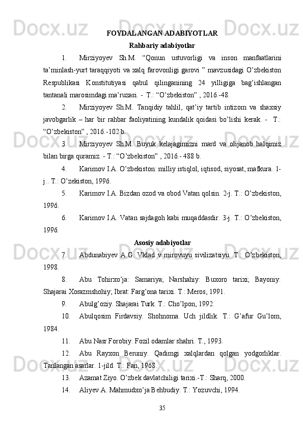 FOYDALANGAN ADABIYOTLAR
Rahbariy adabiyotlar
1. Mirziyoyev   Sh.M.   “Qonun   ustuvorligi   va   inson   manfaatlarini
ta’minlash-yurt   taraqqiyoti   va  xalq  farovonligi   garovi   ”  mavzusidagi  O’zbekiston
Respublikasi   Konstitutiyasi   qabul   qilinganining   24   yilligiga   bag’ishlangan
tantanali marosimdagi ma’ruzasi. -  T.: “O’zbekiston” , 2016.-48.
2. Mirziyoyev   Sh.M.   Tanqidiy   tahlil,   qat’iy   tartib   intizom   va   shaxsiy
javobgarlik   –   har   bir   rahbar   faoliyatining   kundalik   qoidasi   bo’lishi   kerak.   -     T.:
“O’zbekiston” , 2016.-102 b.
3. Mirziyoyev   Sh.M.   Buyuk   kelajagimizni   mard   va   olijanob   halqimiz
bilan birga quramiz. - T.: “O’zbekiston” , 2016.- 488 b.
4. Karimov I.A. O’zbekiston: milliy istiqlol, iqtisod, siyosat, mafkura. 1-
j.. T.: O’zekiston, 1996. 
5. Karimov I.A. Bizdan ozod va obod Vatan qolsin. 2-j. T.: O’zbekiston,
1996. 
6. Karimov I.A. Vatan sajdagoh kabi muqaddasdir. 3-j. T.: O’zbekiston,
1996. 
Asosiy adabiyotlar
7. Abdunabiyev   A.G.   Vklad   v   mirovuyu   sivilizatsiyu.   T.:   O’zbekiston,
1998. 
8. Abu   Tohirxo’ja:   Samariya;   Narshahiy:   Buxoro   tarixi;   Bayoniy:
Shajarai Xorazmshohiy; Ibrat: Farg’ona tarixi. T.: Meros, 1991.
9. Abulg’oziy. Shajarai Turk. T.: Cho’lpon, 1992. 
10. Abulqosim   Firdavsiy.   Shohnoma.   Uch   jildlik.   T.:   G’afur   Gu’lom,
1984. 
11. Abu Nasr Forobiy. Fozil odamlar shahri. T., 1993.
12. Abu   Rayxon   Beruniy.   Qadimgi   xalqlardan   qolgan   yodgorliklar.
Tanlangan asarlar. 1-jild. T.: Fan, 1968.
13. Azamat Ziyo. O’zbek davlatchiligi tarixi.-T.: Sharq, 2000.
14. Aliyev A. Mahmudxo’ja Behbudiy. T.: Yozuvchi, 1994. 
35 