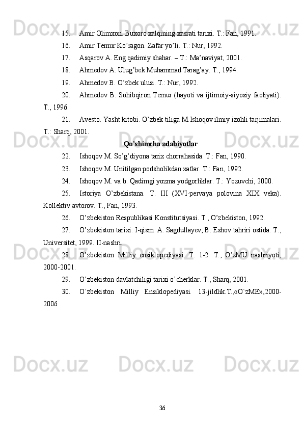 15. Amir Olimxon. Buxoro xalqining xasrati tarixi. T.: Fan, 1991.
16. Amir Temur Ko’ragon. Zafar yo’li. T.: Nur, 1992.
17. Asqarov A. Eng qadimiy shahar. – T.: Ma’naviyat, 2001.
18. Ahmedov A. Ulug’bek Muhammad Tarag’ay. T., 1994.
19. Ahmedov B. O’zbek ulusi. T.: Nur, 1992. 
20. Ahmedov B. Sohibqiron Temur (hayoti va ijtimoiy-siyosiy faoliyati).
T., 1996. 
21. Avesto. Yasht kitobi. O’zbek tiliga M.Ishoqov ilmiy izohli tarjimalari.
T.: Sharq, 2001. 
Qo’shimcha adabiyotlar
22. Ishoqov M. So’g’diyona tarix chorrahasida. T.: Fan, 1990. 
23. Ishoqov M. Unitilgan podsholikdan xatlar. T.: Fan, 1992.
24. Ishoqov M. va b. Qadimgi yozma yodgorliklar. T.: Yozuvchi, 2000.
25. Istoriya   O’zbekistana.   T.   III   (XVI-pervaya   polovina   XIX   veka).
Kollektiv avtorov. T., Fan, 1993. 
26. O’zbekiston Respublikasi Konstitutsiyasi. T., O’zbekiston, 1992.
27. O’zbekiston tarixi. I-qism. A. Sagdullayev, B. Eshov tahriri ostida. T.,
Universitet, 1999. II-nashri. 
28. O’zbekiston   Milliy   ensiklopediyasi.   T.   1-2.   T.,   O’zMU   nashriyoti,
2000-2001.
29. O’zbekiston davlatchiligi tarixi o’cherklar. T., Sharq, 2001.
30. O`zbеkiston   Milliy   Ensiklopеdiyasi.   13-jildlik.T.,«O`zME»,2000-
2006
36 