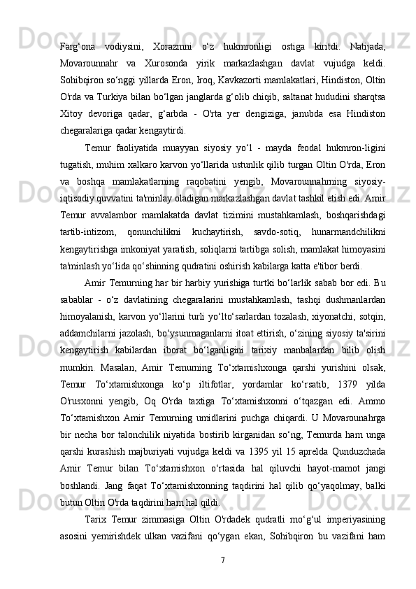 Farg‘ona   vodiysini,   Xorazmni   o‘z   hukmronligi   ostiga   kiritdi.   Natijada,
Movarounnahr   va   Xurosonda   yirik   markazlashgan   davlat   vujudga   keldi.
Sohibqiron so‘nggi yillarda Eron, Iroq, Kavkazorti mamlakatlari, Hindiston, Oltin
O'rda va Turkiya bilan bo‘lgan janglarda g‘olib chiqib, saltanat hududini sharqtsa
Xitoy   devoriga   qadar,   g‘arbda   -   O'rta   yer   dengiziga,   janubda   esa   Hindiston
chegaralariga qadar kengaytirdi.
Temur   faoliyatida   muayyan   siyosiy   yo‘l   -   mayda   feodal   hukmron-ligini
tugatish, muhim xalkaro karvon yo‘llarida ustunlik qilib turgan Oltin O'rda, Eron
va   boshqa   mamlakatlarning   raqobatini   yengib,   Movarounnahrning   siyosiy-
iqtisodiy quvvatini ta'minlay oladigan markazlashgan davlat tashkil etish edi. Amir
Temur   avvalambor   mamlakatda   davlat   tizimini   mustahkamlash,   boshqarishdagi
tartib-intizom,   qonunchilikni   kuchaytirish,   savdo-sotiq,   hunarmandchilikni
kengaytirishga imkoniyat yaratish, soliqlarni tartibga solish, mamlakat himoyasini
ta'minlash yo‘lida qo‘shinning qudratini oshirish kabilarga katta e'tibor berdi.
Amir Temurning har bir harbiy yurishiga turtki bo‘larlik sabab bor edi. Bu
sabablar   -   o‘z   davlatining   chegaralarini   mustahkamlash,   tashqi   dushmanlardan
himoyalanish, karvon yo‘llarini  turli  yo‘lto‘sarlardan tozalash,  xiyonatchi, sotqin,
addamchilarni jazolash, bo‘ysunmaganlarni  itoat  ettirish, o‘zining siyosiy ta'sirini
kengaytirish   kabilardan   iborat   bo‘lganligini   tarixiy   manbalardan   bilib   olish
mumkin.   Masalan,   Amir   Temurning   To‘xtamishxonga   qarshi   yurishini   olsak,
Temur   To‘xtamishxonga   ko‘p   iltifotlar,   yordamlar   ko‘rsatib,   1379   yilda
O'rusxonni   yengib,   Oq   O'rda   taxtiga   To‘xtamishxonni   o‘tqazgan   edi.   Ammo
To‘xtamishxon   Amir   Temurning   umidlarini   puchga   chiqardi.   U   Movarounahrga
bir   necha   bor   talonchilik   niyatida   bostirib   kirganidan   so‘ng,   Temurda   ham   unga
qarshi   kurashish   majburiyati   vujudga   keldi   va   1395   yil   15   aprelda   Qunduzchada
Amir   Temur   bilan   To‘xtamishxon   o‘rtasida   hal   qiluvchi   hayot-mamot   jangi
boshlandi.   Jang   faqat   To‘xtamishxonning   taqdirini   hal   qilib   qo‘yaqolmay,   balki
butun Oltin O'rda taqdirini ham hal qildi.
Tarix   Temur   zimmasiga   Oltin   O'rdadek   qudratli   mo‘g‘ul   imperiyasining
asosini   yemirishdek   ulkan   vazifani   qo‘ygan   ekan,   Sohibqiron   bu   vazifani   ham
7 