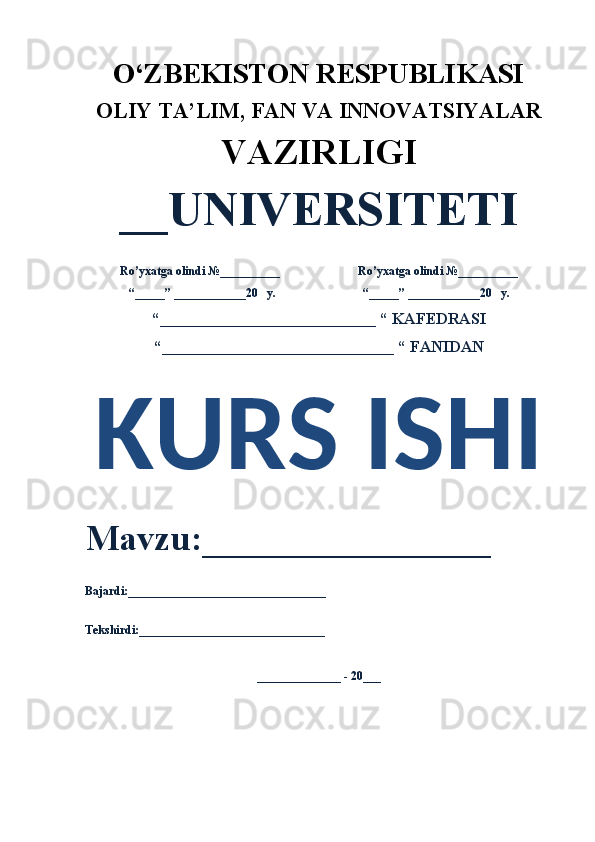 O‘ZBEKISTON RESPUBLIKASI 
OLIY  TA’LIM, FAN  VA INNOVATSIYALAR
VAZIRLIGI
__UNIVERSITETI
Ro’yxatga olindi №__________                          Ro’yxatga olindi №__________
“_____” ____________20   y.                             “_____” ____________20   y.
“___________________________ “ KAFEDRASI
“_____________________________ “ FANIDAN
KURS ISHI 
Mavzu:________________ 
Bajardi:_________________________________
Tekshirdi:_______________________________
______________ - 20___ 