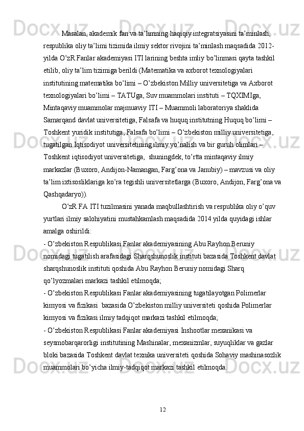 Masalan, akademik fan va ta’limning haqiqiy integratsiyasini ta’minlash, 
respublika oliy ta’limi tizimida ilmiy sektor rivojini ta’minlash maqsadida 2012-
yilda O’zR Fanlar akademiyasi ITI larining beshta imliy bo’linmasi qayta tashkil 
etilib, oliy ta’lim tizimiga berildi (Matematika va axborot texnologiyalari 
institutining matematika bo’limi – O’zbekiston Milliy universitetiga va Axborot 
texnologiyalari bo’limi – TATUga, Suv muammolari instituti – TQXIMIga, 
Mintaqaviy muammolar majmuaviy ITI – Muammoli laboratoriya shaklida 
Samarqand davlat universitetiga, Falsafa va huquq institutning Huquq bo’limi – 
Toshkent yuridik institutiga, Falsafa bo’limi – O’zbekiston milliy universitetiga, 
tugatilgan Iqtisodiyot universitetining ilmiy yo’nalish va bir guruh olimlari –
Toshkent iqtisodiyot universitetiga,    shuningdek, to’rtta mintaqaviy ilmiy 
markazlar (Buxoro, Andijon-Namangan, Farg’ona va Janubiy) – mavzusi va oliy 
ta’lim ixtisosliklariga ko’ra tegishli universitetlarga (Buxoro, Andijon, Farg’ona va
Qashqadaryo)).
O’zR FA ITI tuzilmasini yanada maqbullashtirish va respublika oliy o’quv 
yurtlari ilmiy salohiyatini mustahkamlash maqsadida 2014 yilda quyidagi ishlar 
amalga oshirildi:
- O’zbekiston Respublikasi Fanlar akademiyasining Abu Rayhon Beruniy 
nomidagi tugatilish arafasidagi Sharqshunoslik instituti bazasida Toshkent davlat 
sharqshunoslik instituti qoshida Abu Rayhon Beruniy nomidagi Sharq 
qo’lyozmalari markazi tashkil etilmoqda;
- O’zbekiston Respublikasi Fanlar akademiyasining tugatilayotgan Polimerlar 
kimyosi va fizikasi    bazasida O’zbekiston milliy universiteti qoshida Polimerlar 
kimyosi va fizikasi ilmiy tadqiqot markazi tashkil etilmoqda;
- O’zbekiston Respublikasi Fanlar akademiyasi Inshootlar mexanikasi va 
seysmobarqarorligi institutining Mashinalar, mexanizmlar, suyuqliklar va gazlar 
bloki bazasida Toshkent davlat texnika universiteti qoshida Sohaviy mashinasozlik
muammolari bo’yicha ilmiy-tadqiqot markazi tashkil etilmoqda.
12 