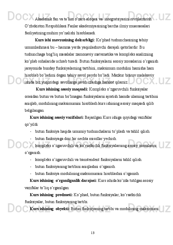 Akademik fan va ta’lim o’zaro aloqasi va    integratsiyasini rivojlantirish 
O’zbekiston Respublikasi Fanlar akademiyasining barcha ilmiy muassasalari 
faoliyatining muhim yo’nalishi hisoblanadi.
Kurs ishi mavzusining dolzarbligi:  Ko’phad tushunchasining tabiiy 
umumlashmasi bu – hamma yerda yaqinlashuvchi darajali qatorlardir. Bu 
tushunchaga bog’liq masalalar zamonaviy matematika va kompleks analizning 
ko’plab sohalarida uchrab turadi.   Butun funksiyalarni asosiy xossalarini o’rganish 
jarayonida bunday funksiyalarning tartibini, maksimum modulini hamisha ham 
hisoblab bo’ladimi degan tabiiy savol paydo bo’ladi. Mazkur bitiruv malakaviy 
ishida biz yuqoridagi savollarga javob izlashga harakat qilamiz. 
      Kurs ishining asosiy maqsadi:  Kompleks o’zgaruvchili funksiyalar 
orasidan butun va butun bo’lmagan funksiyalarni ajratish hamda ularning tartibini 
aniqlab, modulining maksimumini hisoblash kurs ishining asosiy maqsadi qilib 
belgilangan.
Kurs ishining asosiy vazifalari:  Bajarilgan Kurs   ishiga quyidagi vazifalar 
qo’yildi:
- butun funksiya haqida umumiy tushunchalarni to’plash va tahlil qilish.
- butun funksiyaga doir bir nechta misollar yechish.
- kompleks o’zgaruvchili va ko’rsatkichli funksiyalarning asosiy xossalarini
o’rganish.
- kompleks o’zgaruvchili va transtendent funksiyalarni tahlil qilish.
- butun funksiyaning tartibini aniqlashni o’rganish.
- butun funksiya modulining maksimumini hisoblashni o’rganish.
Kurs ishining   o’rganilganlik darajasi:  Kurs ishida ko’zda tutilgan asosiy 
vazifalar to’liq o’rganilgan.
Kurs ishining   predmeti:  Ko’phad, butun funksiyalar, ko’rsatkichli 
funksiyalar, butun funksiyaning tartibi.
Kurs ishining   obyekti:  Butun funksiyaning tartibi va modulining maksimumi.
13 