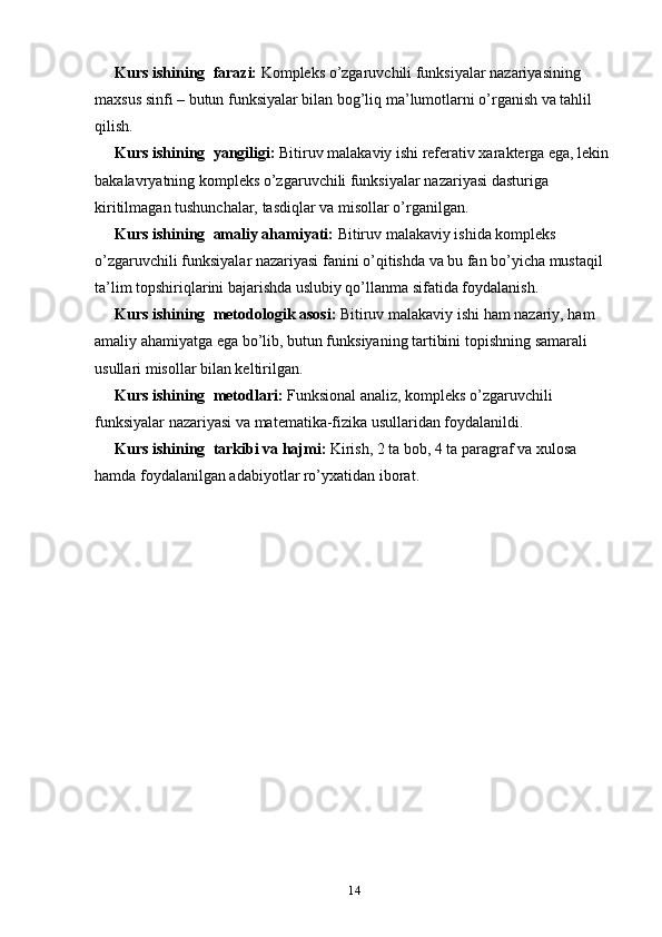 Kurs ishining   farazi:  Kompleks o’zgaruvchili funksiyalar nazariyasining 
maxsus sinfi – butun funksiyalar bilan bog’liq ma’lumotlarni o’rganish va tahlil 
qilish.
Kurs ishining   yangiligi:  Bitiruv malakaviy ishi referativ xarakterga ega, lekin 
bakalavryatning kompleks o’zgaruvchili funksiyalar nazariyasi dasturiga 
kiritilmagan tushunchalar, tasdiqlar va misollar o’rganilgan.
Kurs ishining   amaliy ahamiyati:  Bitiruv malakaviy ishida kompleks 
o’zgaruvchili funksiyalar nazariyasi fanini o’qitishda va bu fan bo’yicha mustaqil 
ta’lim topshiriqlarini bajarishda uslubiy qo’llanma sifatida foydalanish.
Kurs ishining   metodologik asosi:  Bitiruv malakaviy ishi  ham nazariy, ham 
amaliy ahamiyatga ega bo’lib, butun funksiyaning tartibini topish ning  samarali 
usullari misollar bilan keltirilgan.
Kurs ishining   metodlari:  Funksional analiz, kompleks o’zgaruvchili 
funksiyalar nazariyasi va matematika-fizika usullaridan foydalanildi.
Kurs ishining   tarkibi va hajmi:  Kirish, 2 ta bob, 4 ta paragraf va xulosa 
hamda foydalanilgan adabiyotlar ro’yxatidan iborat.
                       
14 
