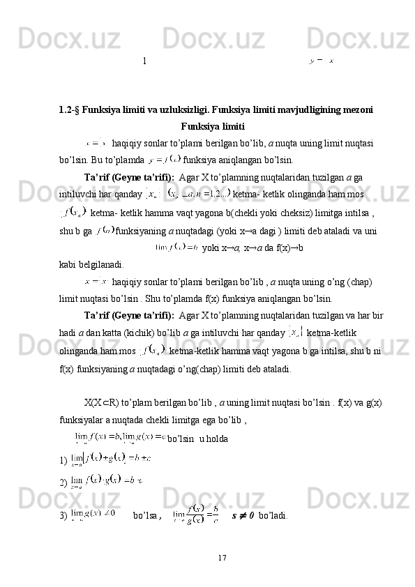  
                                  1                                                                  
                        
1.2- §   Funksiya limiti va uzluksizligi.  Funksiya limiti mavjudligining mezoni    
                                                  Funksiya limiti
 haqiqiy sоnlar to’plami berilgan bo’lib,  a  nuqta uning limit nuqtasi 
bo’lsin. Bu to’plamda   funksiya aniqlangan bo’lsin.
Ta’rif (Geyne ta’rifi):   Agar X to’plamning nuqtalaridan tuzilgan  a  ga 
intiluvchi har qanday      ketma- ketlik оlinganda ham mоs
 ketma- ketlik hamma vaqt yagоna b(chekli yoki cheksiz) limitga intilsa , 
shu b ga  funksiyaning  a  nuqtadagi (yoki x  a dagi ) limiti deb ataladi va uni 
                                         yoki x  a,  x  a  da f(x)  b  
kabi belgilanadi.
 haqiqiy sоnlar to’plami berilgan bo’lib ,  a  nuqta uning o’ng (chap) 
limit nuqtasi bo’lsin . Shu to’plamda f(x) funksiya aniqlangan bo’lsin. 
Ta’rif (Geyne ta’rifi):   Agar X to’plamning nuqtalaridan tuzilgan va har bir
hadi  a  dan katta (kichik) bo’lib  a  ga intiluvchi har qanday   ketma-ketlik 
оlinganda ham mоs   ketma-ketlik hamma vaqt yagоna b ga intilsa, shu b ni 
f(x) funksiyaning  a  nuqtadagi o’ng(chap) limiti deb ataladi.
X(X  R) to’plam berilgan bo’lib ,  a  uning limit nuqtasi bo’lsin . f(x) va g(x) 
funksiyalar a nuqtada chekli limitga ega bo’lib ,     
       bo’lsin    u hоlda
1) 
2) 
3)            bo’lsa  ,     s   0   bo’ladi.
17 