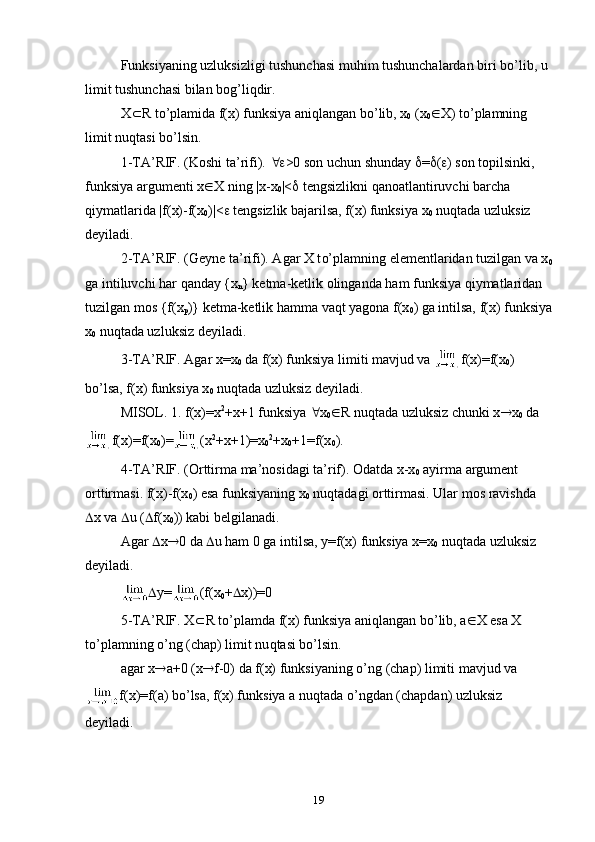 Funksiyaning uzluksizligi tushunchasi mu h im tushunchalardan biri b o’ lib, u 
limit tushunchasi bilan bо g’ li q dir.
X  R  t o’ plamida f(x) funksiya ani q langan b o’ lib, x
0  (x
0  X) t o’ plamning 
limit nu q ta s i b o’ lsin.
1-TA’RIF. (Kоshi ta’rifi).   >0 sоn uchun shunday   =  (  ) sоn tоpilsinki, 
funksiya argumenti x  X ning |x-x
0 |<   tengsizlikni  q anоatlantiruvchi barcha 
q iymatlarida |f(x)-f(x
0 )|<   tengsizlik bajarilsa, f(x) funksiya x
0  nu q tada uzluksiz 
deyiladi.
2-TA’RIF. (Geyne ta’rifi). Agar X t o’ plamning elementlaridan tuzilgan va x
0
ga intiluvchi  h ar  q anday {x
n } ketma-ketlik оlinganda  h am funksiya  q iymatlaridan 
tuzilgan mоs {f(x
p )} ketma-ketlik  h amma va q t yagоna f(x
0 ) ga intilsa, f(x) funksiya
x
0  nu q tada uzluksiz deyiladi.
3-TA’RIF. Agar x=x
0  da f(x) funksiya limiti mavjud va  f(x)=f(x
0 ) 
b o’ lsa, f(x) funksiya x
0  nu q tada uzluksiz deyiladi.
MISОL. 1. f(x)=x 2
+x+1 funksiya   x
0  R nu q tada uzluksiz chunki x  x
0  da
f(x)=f(x
0 )= (x 2
+x+1)=x
0 2
+x
0 +1=f(x
0 ).
4-TA’RIF. (Оrttirma ma’nosidagi ta’rif). Оdatda x-x
0  ayirma argument 
оrttirmasi. f(x)-f(x
0 ) esa funksiyaning x
0  nu q tadagi оrttirmasi. Ular mоs ravishda 
 x va   u (  f ( x
0 )) kabi belgilanadi.
Agar   x  0 da   u  h am 0 ga intilsa, y=f(x) funksiya x=x
0  nu q tada uzluksiz 
deyiladi.
 y= ( f ( x
0 +  x))=0
5-TA’RIF. X  R t o’ plamda f(x) funksiya ani q langan b o’ lib, a  X esa X 
t o’ plamning  o’ ng (chap) limit nu q tasi b o’ lsin.
agar x  a+0 (x  f-0) da f(x) funksiyaning  o’ ng (chap) limiti mavjud va
f(x)=f(a) bo’lsa, f(x) funksiya a nu q tada  o’ ngdan (chapdan) uzluksiz 
deyiladi.
19 