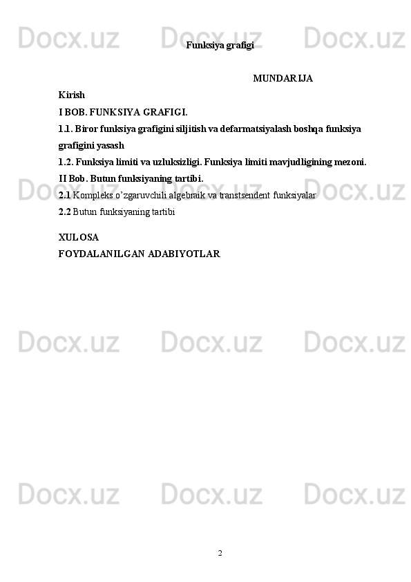 Funksiya grafigi
                                                    MUNDARIJA
Kirish 
           I BOB. FUNKSIYA GRAFIGI.
            1.1. Biror funksiya grafigini siljitish va defarmatsiyalash boshqa funksiya 
grafigini yasash   
1.2.  Funksiya limiti va uzluksizligi.  Funksiya   limiti mavjudligining mezoni.
II Bob. Butun funksiyaning tartibi.
2.1  Kompleks o’zgaruvchili algebraik va transtsendent funksiyalar 
2.2  Butun funksiyaning tartibi
  
XULOSA  
FOYDALANILGAN ADABIYOTLAR 
2 