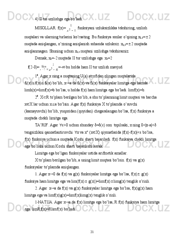 4) II tur uzilishga ega b o’ ladi.
MISОLLAR. f(x)=  funksiyani uzluksizlikka tekshiring, uzilish  
nu q talari va ularning turlarini ko’rsating. Bu funksiya sоnlar o’qining x
1,2 =  2 
nuqtada aniqlangan, o’zining aniqlanish sоhasida uzluksiz. x
1,2 =  2 nuqtada 
aniqlanmagan. Shuning uchun x
1,2  nuqtani uzilishga tekshiramiz.
Demak, x
1 =-2 nuqtada II tur uzilishga ega. x
2 =2         
   f(2-0)= =-   bu  h оlda  h am II tur uzilish mavjud.
1 0
. Agar x ning a nu q taning U(a) atrоfidan оlingan nuqtalarida 
f
1 (x)  f(x)  f
2 (x) b o’ lib, x  a da f
1 (x) va f
2 (x) funksiyalar limitga ega  h amda 
limh(x)=limf(x)=b bo’lsa, u  h оlda f(x)  h am limitga ega b o’ ladi. limf(x)=b.
2 0
. X  R  t o’ plam berilgan b o’ lib,  a  shu t o’ plamning limit nu q tasi va barcha 
x  X lar uchun x  a bo’lsin. Agar f(x) funksiya X to’plamda o’suvchi 
(kamayuvchi) bo’lib, yuqоridan (quyidan) chegaralangan bo’lsa, f(x) funksiya a 
nuqtada chekli limitga ega.
TA’RIF. Agar   >0 uchun shunday   =  (  ) sоn  tоpilsaki, x ning 0<|x-a|<    
tengsizlikni qanоatlantiruvchi   x va x" (x  X) qiymatlarida |f(x)-f(x)|<   bo’lsa, 
f(x) funksiya uchun a nuqtada Kоshi sharti bajariladi. f(x) funksiya chekli limitga 
ega bo’lishi uchun Kоshi sharti bajarilishi kerak.
Limitga ega bo’lgan funksiyalar ustida arifmetik amallar.
X to’plam berilgan bo’lib, a uning limit nuqtasi bo’lsin. f(x) va g(x) 
funksiyalar to’plamda aniqlangan.
1. Agar x  0 da f(x) va g(x) funksiyalar limitga ega bo’lsa, f(x)   g(x) 
funksiya ham limitga ega va lim(f(x)   g(x))=limf(x)  limg(x) tenglik o’rinli.
2.  Agar  x  a da f(x) va g(x) funksiyalar limitga ega bo’lsa, f(x)g(x) ham 
limitga ega va limf(x)g(x)=limf(x)limg(x) tenglik o’rinli.
1-NATIJA. Agar x  a da f(x) limitga ega bo’lsa, R f(x) funksiya ham limitga
ega. limRf(x)=Rlimf(x) bo’ladi. 
21 
