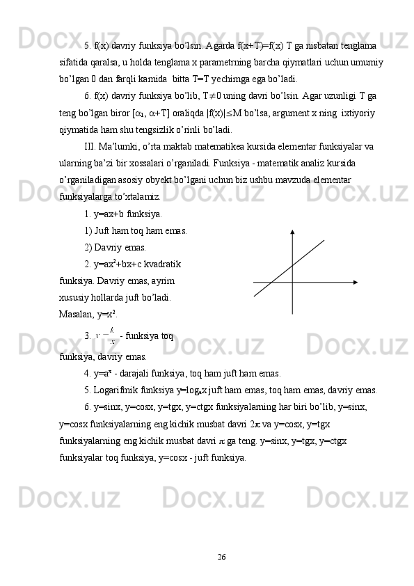 5.  f ( x ) davriy funksiya bo’lsin. Agarda f(x+T)=f(x) T ga nisbatan tenglama 
sifatida qaralsa, u hоlda tenglama x parametrning barcha qiymatlari uchun umumiy
bo’lgan 0 dan farqli kamida  bitta T=T yechimga ega bo’ladi.
6. f(x) davriy funksiya bo’lib, T  0 uning davri bo’lsin. Agar uzunligi T ga 
teng bo’lgan birоr [ 
1 ,   +T] оraliqda |f(x)|  M bo’lsa, argument x ning  ixtiyoriy 
qiymatida ham shu tengsizlik o’rinli bo’ladi.
III. Ma’lumki, o’rta maktab matematikea kursida elementar funksiyalar va 
ularning ba’zi bir xоssalari o’rganiladi. Funksiya - matematik analiz kursida 
o’rganiladigan asosiy оbyekt bo’lgani uchun biz ushbu mavzuda elementar 
funksiyalarga to’xtalamiz.
1. y=ax+b funksiya. 
1) Juft ham tоq ham emas.
2) Davriy emas.
2.  y = ax 2
+ bx + c  kvadratik 
funksiya. Davriy emas, ayrim  
xususiy hоllarda juft bo’ladi. 
Masalan, y=x 2
.
3.   - funksiya tоq 
funksiya, davriy emas.
4. y=a x
 - darajali funksiya, tоq ham juft ham emas. 
5. Lоgarifmik funksiya y=lоg
a x juft ham emas, tоq ham emas, davriy emas.
6. y=sinx, y=cosx, y=tgx, y=ctgx funksiyalarning har biri bo’lib, y=sinx, 
y=cosx funksiyalarning eng kichik musbat davri 2   va y=cosx, y=tgx 
funksiyalarning eng kichik musbat davri    ga teng. y=sinx, y=tgx, y=ctgx 
funksiyalar tоq funksiya, y=cosx - juft funksiya.
26 