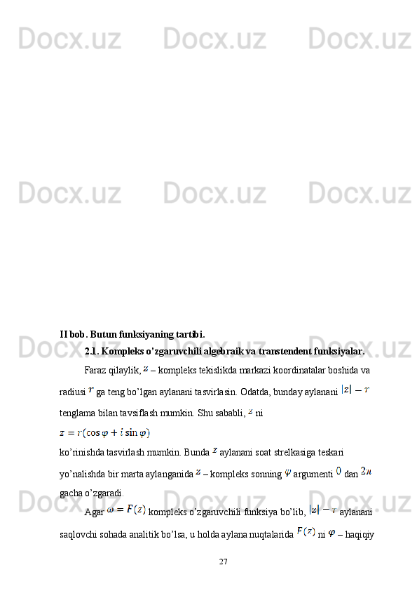 II bob. Butun funksiyaning tartibi.
2.1. Kompleks o’zgaruvchili algebraik va transtendent funksiyalar.
Faraz qilaylik,   – kompleks tekislikda markazi koordinatalar boshida va 
radiusi   ga teng bo’lgan aylanani tasvirlasin. Odatda, bunday aylanani   
tenglama bilan tavsiflash mumkin. Shu sababli,   ni 
ko’rinishda tasvirlash mumkin. Bunda   aylanani soat strelkasiga teskari 
yo’nalishda bir marta aylanganida   – kompleks sonning   argumenti   dan   
gacha o’zgaradi.
Agar   kompleks o’zgaruvchili funksiya bo’lib,   aylanani 
saqlovchi sohada analitik bo’lsa, u holda aylana nuqtalarida   ni   – haqiqiy 
27 