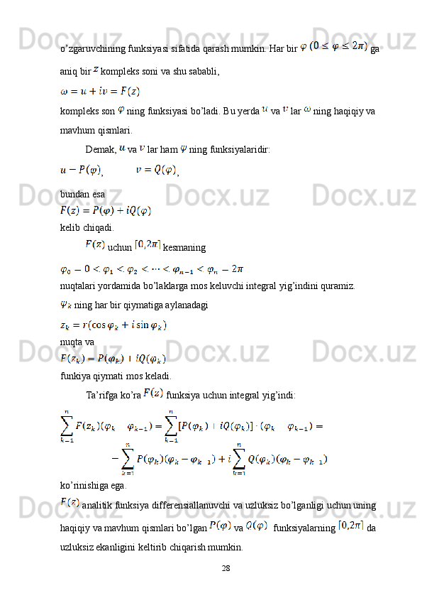 o’zgaruvchining funksiyasi sifatida qarash mumkin. Har bir   ga 
aniq bir   kompleks soni va shu sababli, 
kompleks son   ning funksiyasi bo’ladi. Bu yerda   va   lar   ning haqiqiy va 
mavhum qismlari.
Demak,   va   lar ham   ning funksiyalaridir:
, ,
bundan esa
kelib chiqadi.
 uchun   kesmaning 
nuqtalari yordamida bo’laklarga mos keluvchi integral yig’indini quramiz.
 ning har bir qiymatiga aylanadagi 
nuqta va 
funkiya qiymati mos keladi.
Ta’rifga ko’ra   funksiya uchun integral yig’indi:
ko’rinishiga ega.
 analitik funksiya differensiallanuvchi va uzluksiz bo’lganligi uchun uning 
haqiqiy va mavhum qismlari bo’lgan   va    funksiyalarning   da 
uzluksiz ekanligini keltirib chiqarish mumkin.
28 