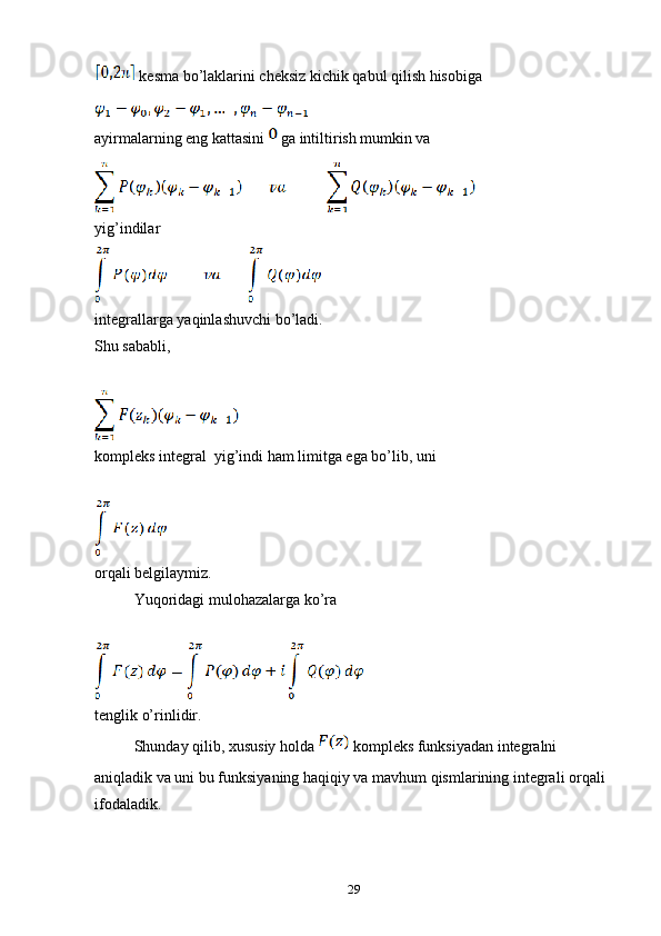  kesma bo’laklarini cheksiz kichik qabul qilish hisobiga 
ayirmalarning eng kattasini   ga intiltirish mumkin va
yig’indilar 
integrallarga yaqinlashuvchi bo’ladi.
Shu sababli, 
kompleks integral  yig’indi ham limitga ega bo’lib, uni 
orqali belgilaymiz.
Yuqoridagi mulohazalarga ko’ra 
tenglik o’rinlidir.
Shunday qilib, xususiy holda   kompleks funksiyadan integralni 
aniqladik va uni bu funksiyaning haqiqiy va mavhum qismlarining integrali orqali 
ifodaladik.
29 