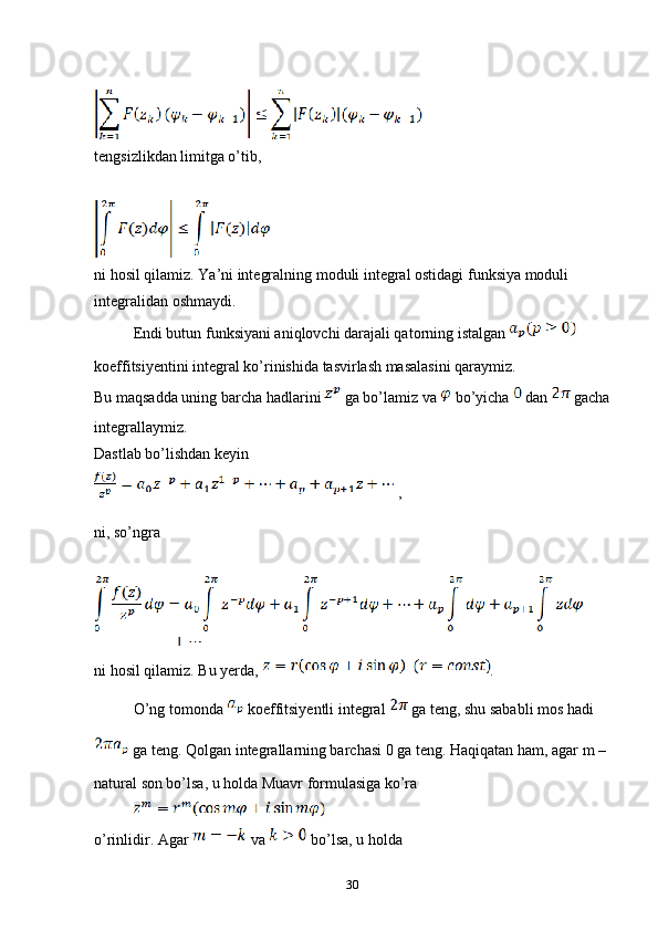 tengsizlikdan limitga o’tib,
ni hosil qilamiz. Ya’ni integralning moduli integral ostidagi funksiya moduli 
integralidan oshmaydi.
Endi butun funksiyani aniqlovchi darajali qatorning istalgan   
koeffitsiyentini integral ko’rinishida tasvirlash masalasini qaraymiz. 
Bu maqsadda uning barcha hadlarini   ga bo’lamiz va   bo’yicha   dan   gacha
integrallaymiz.
Dastlab bo’lishdan keyin
 ,
ni, so’ngra
ni hosil qilamiz. Bu yerda,  . 
O’ng tomonda   koeffitsiyentli integral   ga teng, shu sababli mos hadi 
 ga teng. Qolgan integrallarning barchasi 0 ga teng. Haqiqatan ham, agar m – 
natural son bo’lsa, u holda Muavr formulasiga ko’ra
o’rinlidir. Agar   va   bo’lsa, u holda 
30