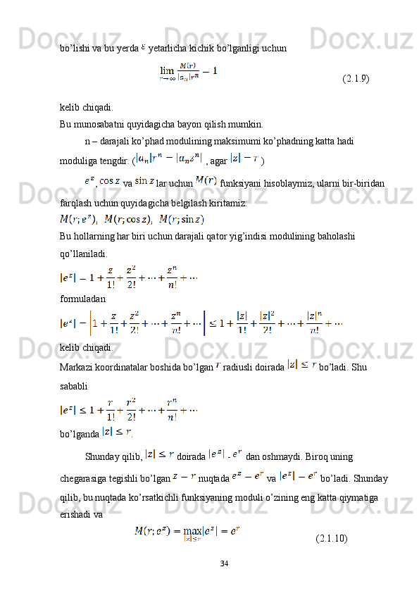 bo’lishi va bu yerda   yetarlicha kichik bo’lganligi uchun 
                                  (2.1.9)
kelib chiqadi.
Bu munosabatni quyidagicha bayon qilish mumkin.
n – darajali ko’phad modulining maksimumi ko’phadning katta hadi 
moduliga tengdir. (  , agar   )
,   va   lar uchun   funksiyani hisoblaymiz, ularni bir-biridan 
farqlash uchun quyidagicha belgilash kiritamiz:
Bu hollarning har biri uchun darajali qator yig’indisi modulining baholashi 
qo’llaniladi.
formuladan 
kelib chiqadi.
Markazi koordinatalar boshida bo’lgan   radiusli doirada   bo’ladi. Shu 
sababli
bo’lganda  .
Shunday qilib,   doirada   -   dan oshmaydi. Biroq uning 
chegarasiga tegishli bo’lgan   nuqtada   va   bo’ladi. Shunday
qilib, bu nuqtada ko’rsatkichli funksiyaning moduli o’zining eng katta qiymatiga 
erishadi va 
                       (2.1.10)
34 