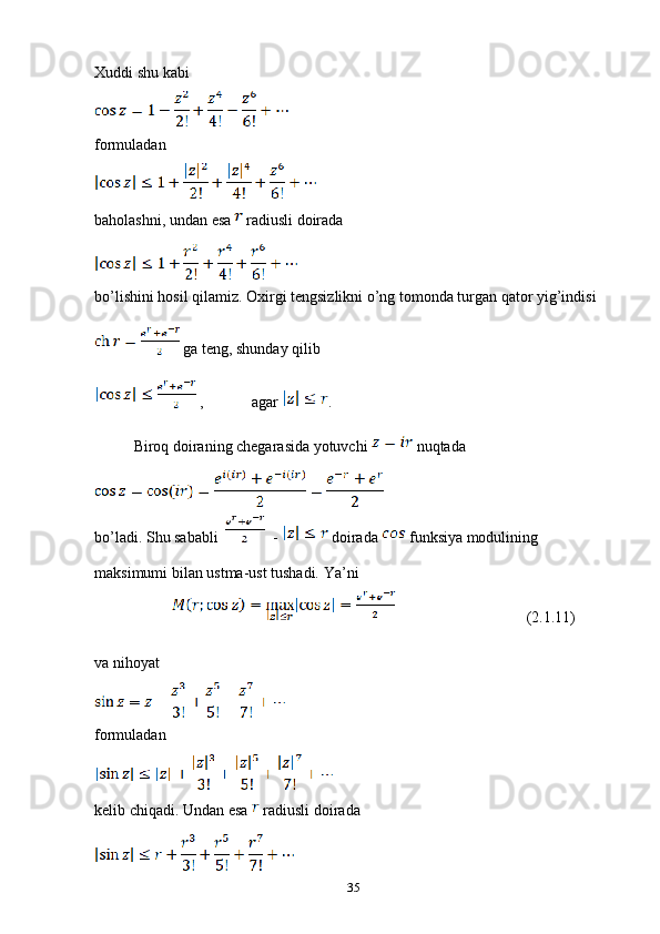 Xuddi shu kabi 
formuladan 
baholashni, undan esa   radiusli doirada 
bo’lishini hosil qilamiz. Oxirgi tengsizlikni o’ng tomonda turgan qator yig’indisi 
 ga teng, shunday qilib 
 , agar  .
Biroq doiraning chegarasida yotuvchi   nuqtada 
bo’ladi. Shu sababli     -   doirada   funksiya modulining 
maksimumi bilan ustma-ust tushadi. Ya’ni 
                         (2.1.11)
va nihoyat 
formuladan
kelib chiqadi. Undan esa   radiusli doirada 
35 