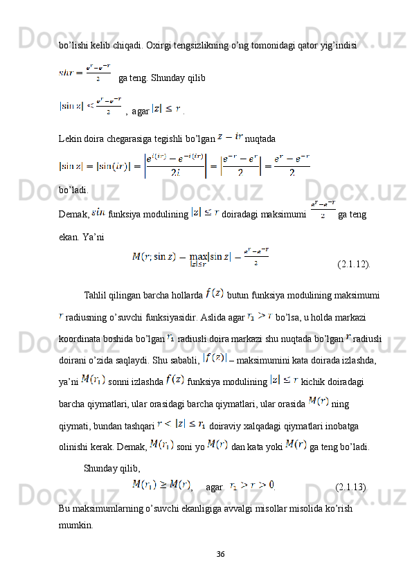 bo’lishi kelib chiqadi. Oxirgi tengsizlikning o’ng tomonidagi qator yig’indisi 
   ga teng. Shunday qilib 
  ,  agar   .
Lekin doira chegarasiga tegishli bo’lgan   nuqtada 
bo’ladi. 
Demak,   funksiya modulining   doiradagi maksimumi    ga teng 
ekan. Ya’ni 
              (2.1.12).
Tahlil qilingan barcha hollarda   butun funksiya modulining maksimumi 
 radiusning o’suvchi funksiyasidir. Aslida agar   bo’lsa, u holda markazi 
koordinata boshida bo’lgan   radiusli doira markazi shu nuqtada bo’lgan   radiusli
doirani o’zida saqlaydi. Shu sababli,   – maksimumini kata doirada izlashda, 
ya’ni   sonni izlashda   funksiya modulining   kichik doiradagi 
barcha qiymatlari, ular orasidagi barcha qiymatlari, ular orasida   ning 
qiymati, bundan tashqari   doiraviy xalqadagi qiymatlari inobatga 
olinishi kerak. Demak,   soni yo   dan kata yoki   ga teng bo’ladi.
Shunday qilib, 
, agar  .              (2.1.13)
Bu maksimumlarning o’suvchi ekanligiga avvalgi misollar misolida ko’rish 
mumkin.
36 