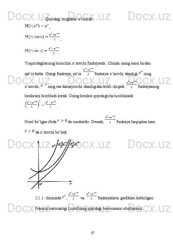 Quyidagi tengliklar o’rinlidir:
,
 ,
 .
Yuqoridagilarning birinchisi o’suvchi funksiyadir. Chunki uning asosi birdan 
qat’iy katta. Oxirgi funksiya, ya’ni    funksiya o’suvchi ekanligi   ning 
o’suvchi,   ning esa kamayuvchi ekanligidan kelib chiqadi.   funksiyaning 
hosilasini hisoblash kerak. Uning hosilasi quyidagicha hisoblanadi:
 .
Hosil bo’lgan ifoda   da musbatdir. Demak,   funksiya haqiqatan ham 
 da o’suvchi bo’ladi.
2.1.1- chizmada  ,    va    funksiyalarni grafiklari keltirilgan.
Fransuz matematigi Liuvillning quyidagi teoremasini isbotlaymiz.
37 
