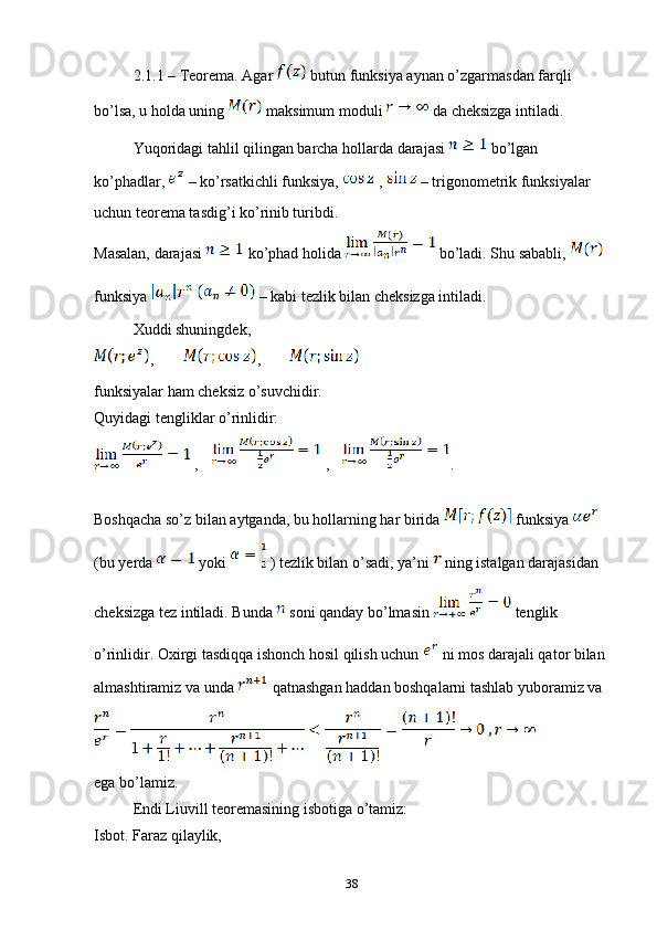 2.1.1 – Teorema. Agar   butun funksiya aynan o’zgarmasdan farqli 
bo’lsa, u holda uning   maksimum moduli   da cheksizga intiladi.
Yuqoridagi tahlil qilingan barcha hollarda darajasi   bo’lgan 
ko’phadlar,   – ko’rsatkichli funksiya,   ,   – trigonometrik funksiyalar 
uchun teorema tasdig’i ko’rinib turibdi.
Masalan, darajasi   ko’phad holida   bo’ladi. Shu sababli,   
funksiya     – kabi tezlik bilan cheksizga intiladi.
Xuddi shuningdek, 
,     , 
funksiyalar ham cheksiz o’suvchidir.
Quyidagi tengliklar o’rinlidir:
 ,  ,    .
Boshqacha so’z bilan aytganda, bu hollarning har birida   funksiya   
(bu yerda   yoki   ) tezlik bilan o’sadi, ya’ni   ning istalgan darajasidan 
cheksizga tez intiladi. Bunda   soni qanday bo’lmasin   tenglik 
o’rinlidir. Oxirgi tasdiqqa ishonch hosil qilish uchun   ni mos darajali qator bilan 
almashtiramiz va unda   qatnashgan haddan boshqalarni tashlab yuboramiz va 
ega bo’lamiz.
Endi Liuvill teoremasining isbotiga o’tamiz:
Isbot. Faraz qilaylik, 
38 