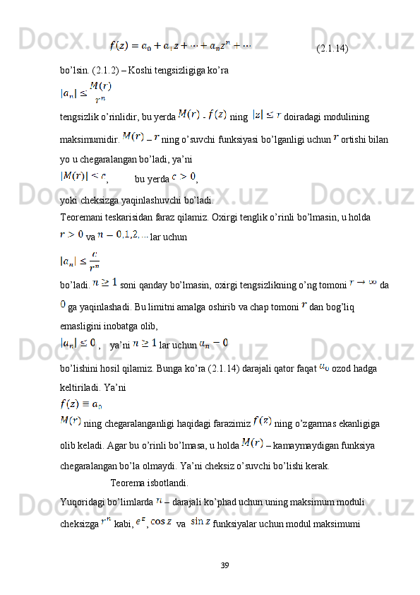              (2.1.14)
bo’lsin.  (2 .1.2 )  – Koshi tengsizligiga ko’ra 
tengsizlik o’rinlidir, bu yerda   -   ning    doiradagi modulining 
maksimumidir.   –   ning o’suvchi funksiyasi bo’lganligi uchun   ortishi bilan
yo u chegaralangan bo’ladi, ya’ni 
, bu yerda  ,
yoki cheksizga yaqinlashuvchi bo’ladi.
Teoremani teskarisidan faraz qilamiz. Oxirgi tenglik o’rinli bo’lmasin, u holda 
 va   lar uchun 
bo’ladi.   soni qanday bo’lmasin, oxirgi tengsizlikning o’ng tomoni   da
 ga yaqinlashadi. Bu limitni amalga oshirib va chap tomoni   dan bog’liq 
emasligini inobatga olib, 
 ,  ya’ni   lar uchun 
bo’lishini hosil qilamiz. Bunga ko’ra (2.1.14) darajali qator faqat   ozod hadga 
keltiriladi. Ya’ni 
 ning chegaralanganligi haqidagi farazimiz   ning o’zgarmas ekanligiga 
olib keladi. Agar bu o’rinli bo’lmasa, u holda   – kamaymaydigan funksiya 
chegaralangan bo’la olmaydi. Ya’ni cheksiz o’suvchi bo’lishi kerak.
Teorema isbotlandi.
Yuqoridagi bo’limlarda   – darajali ko’phad uchun uning maksimum moduli 
cheksizga   kabi,  ,    va    funksiyalar uchun modul maksimumi 
39 