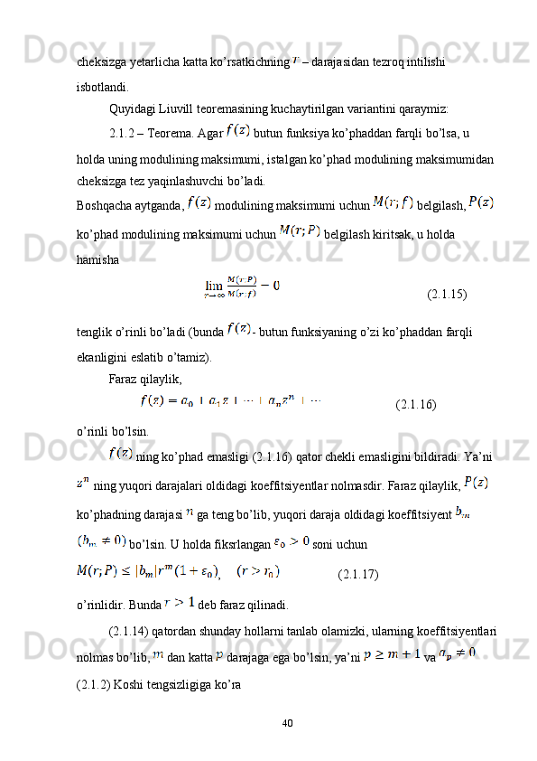 cheksizga yetarlicha katta ko’rsatkichning   – darajasidan tezroq intilishi 
isbotlandi.
Quyidagi Liuvill teoremasining kuchaytirilgan variantini qaraymiz:
2.1.2 – Teorema. Agar   butun funksiya ko’phaddan farqli bo’lsa, u 
holda uning modulining maksimumi, istalgan ko’phad modulining maksimumidan 
cheksizga tez yaqinlashuvchi bo’ladi.
Boshqacha aytganda,   modulining maksimumi uchun   belgilash,   
ko’phad modulining maksimumi uchun   belgilash kiritsak, u holda 
hamisha
                    (2.1.15)
tenglik o’rinli bo’ladi (bunda  - butun funksiyaning o’zi ko’phaddan farqli 
ekanligini eslatib o’tamiz).
Faraz qilaylik,
                    (2.1.16)
o’rinli bo’lsin.
 ning ko’phad emasligi (2.1.16) qator chekli emasligini bildiradi. Ya’ni 
 ning yuqori darajalari oldidagi koeffitsiyentlar nolmasdir. Faraz qilaylik,   
ko’phadning darajasi   ga teng bo’lib, yuqori daraja oldidagi koeffitsiyent   
 bo’lsin. U holda fiksrlangan   soni uchun 
,             (2.1.17)
o’rinlidir. Bunda   deb faraz qilinadi.
(2.1.14) qatordan shunday hollarni tanlab olamizki, ularning koeffitsiyentlari
nolmas bo’lib,   dan katta   darajaga ega bo’lsin, ya’ni   va   
(2.1.2) Koshi tengsizligiga ko’ra 
40 