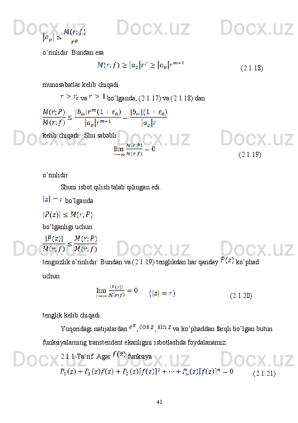 o’rinlidir. Bundan esa 
                (2.1.18)
munosabatlar kelib chiqadi.
 va   bo’lganda, (2.1.17) va (2.1.18) dan 
kelib chiqadi.  Shu sababli 
                               (2.1.19)
o’rinlidir.
Shuni isbot qilish talab qilingan edi.
 bo’lganda 
bo’lganligi uchun 
tengsizlik o’rinlidir. Bundan va (2.1.19) tenglikdan har qanday   ko’phad 
uchun 
                (2.1.20)
tenglik kelib chiqadi.
Yuqoridagi natijalardan  ,  ,   va ko’phaddan farqli bo’lgan butun 
funksiyalarning transtendent ekanligini isbotlashda foydalanamiz.
2.1.1-Ta’rif. Agar   funksiya
         (2.1.21)
41 