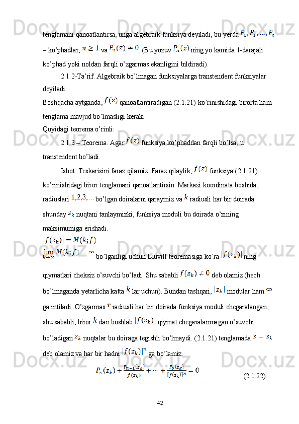 tenglamani qanoatlantirsa, unga algebraik funksiya deyiladi, bu yerda   
– ko’phadlar,   va  . (Bu yozuv   ning yo kamida 1-darajali 
ko’phad yoki noldan farqli o’zgarmas ekanligini bildiradi).
2.1.2-Ta’rif. Algebraik bo’lmagan funksiyalarga transtendent funksiyalar 
deyiladi.
Boshqacha aytganda,   qanoatlantiradigan (2.1.21) ko’rinishidagi birorta ham 
tenglama mavjud bo’lmasligi kerak. 
Quyidagi teorema o’rinli:
2.1.3 – Teorema. Agar   funksiya ko’phaddan farqli bo’lsa, u 
transtendent bo’ladi.
Isbot. Teskarisini faraz qilamiz. Faraz qilaylik,   funksiya (2.1.21) 
ko’rinishidagi biror tenglamani qanoatlantirsin. Markazi koordinata boshida, 
radiuslari   bo’lgan doiralarni qaraymiz va   radiusli har bir doirada 
shunday   nuqtani tanlaymizki, funksiya moduli bu doirada o’zining 
maksimumiga erishadi.
 bo’lganligi uchun Liuvill teoremasiga ko’ra   ning 
qiymatlari cheksiz o’suvchi bo’ladi. Shu sababli   deb olamiz (hech 
bo’lmaganda yetarlicha katta   lar uchun). Bundan tashqari,   modular ham   
ga intiladi. O’zgarmas   radiusli har bir doirada funksiya moduli chegaralangan, 
shu sababli, biror   dan boshlab   qiymat chegaralanmagan o’suvchi 
bo’ladigan   nuqtalar bu doiraga tegishli bo’lmaydi. (2.1.21) tenglamada   
deb olamiz va har bir hadni   ga bo’lamiz.
             (2.1.22)
42