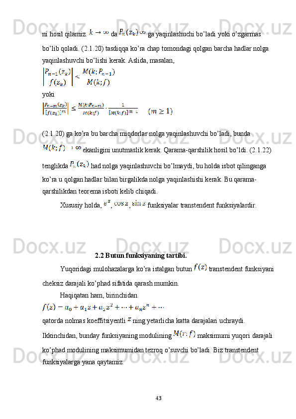 ni hosil qilamiz.   da     ga yaqinlashuchi bo’ladi yoki o’zgarmas 
bo’lib qoladi. (2.1.20) tasdiqqa ko’ra chap tomondagi qolgan barcha hadlar nolga 
yaqinlashuvchi bo’lishi kerak. Aslida, masalan, 
yoki
(2.1.20) ga ko’ra bu barcha miqdorlar nolga yaqinlashuvchi bo’ladi, bunda 
 ekanligini unutmaslik kerak. Qarama-qarshilik hosil bo’ldi. (2.1.22) 
tenglikda   had nolga yaqinlashuvchi bo’lmaydi, bu holda isbot qilinganga 
ko’ra u qolgan hadlar bilan birgalikda nolga yaqinlashishi kerak. Bu qarama-
qarshilikdan teorema isboti kelib chiqadi.
Xususiy holda,  ,  ,   funksiyalar transtendent funksiyalardir.
2.2 Butun funksiyaning tartibi.
Yuqoridagi mulohazalarga ko’ra istalgan butun   transtendent funksiyani
cheksiz darajali ko’phad sifatida qarash mumkin.
Haqiqatan ham, birinchidan
qatorda nolmas koeffitsiyentli   ning yetarlicha katta darajalari uchraydi. 
Ikkinchidan, bunday funksiyaning modulining   maksimumi yuqori darajali 
ko’phad modulining maksimumidan tezroq o’suvchi bo’ladi. Biz transtendent 
funksiyalarga yana qaytamiz.
43 