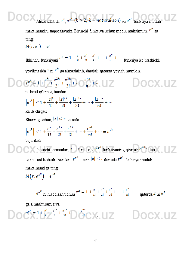 Misol sifatida  ,     va   funksiya moduli 
maksimumini taqqoslaymiz. Birinchi funksiya uchun modul maksimumi   ga 
teng: 
 .
Ikkinchi funksiyani    funksiya ko’rsatkichli 
yoyilmasida   ni   ga almashtirib, darajali qatorga yoyish mumkin.
ni hosil qilamiz, bundan 
kelib chiqadi. 
Shuning uchun,   doirada 
bajariladi. 
Ikkinchi tomondan,   nuqtada   funksiyaning qiymati   bilan 
ustma-ust tushadi. Bundan,   – soni   doirada   funksiya moduli 
maksimumiga teng:
 .
 ni hisoblash uchun    qatorda   ni 
ga almashtiramiz va 
   .
44 