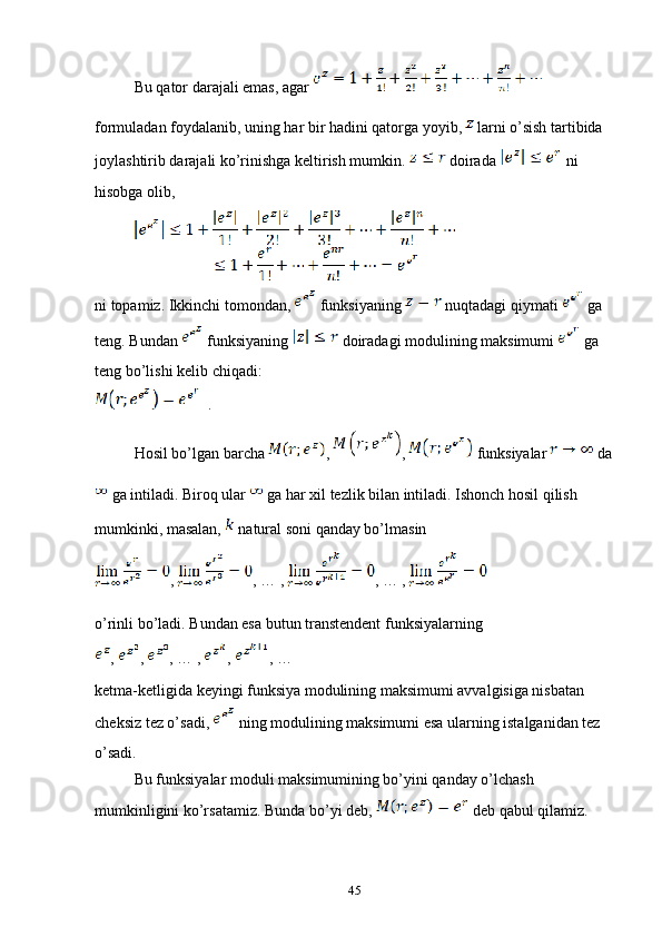 Bu qator darajali emas, agar   
formuladan foydalanib, uning har bir hadini qatorga yoyib,   larni o’sish tartibida 
joylashtirib darajali ko’rinishga keltirish mumkin.   doirada   ni 
hisobga olib,
ni topamiz. Ikkinchi tomondan,   funksiyaning   nuqtadagi qiymati   ga 
teng. Bundan   funksiyaning   doiradagi modulining maksimumi   ga 
teng bo’lishi kelib chiqadi:
  .
Hosil bo’lgan barcha  ,  ,   funksiyalar   da
 ga intiladi. Biroq ular   ga har xil tezlik bilan intiladi. Ishonch hosil qilish 
mumkinki, masalan,   natural soni qanday bo’lmasin 
,  , … , , … ,
o’rinli bo’ladi. Bundan esa butun transtendent funksiyalarning 
,  ,  , … ,  ,  , …
ketma-ketligida keyingi funksiya modulining maksimumi avvalgisiga nisbatan 
cheksiz tez o’sadi,   ning modulining maksimumi esa ularning istalganidan tez 
o’sadi.
Bu funksiyalar moduli maksimumining bo’yini qanday o’lchash 
mumkinligini ko’rsatamiz. Bunda bo’yi deb,   deb qabul qilamiz.
45 