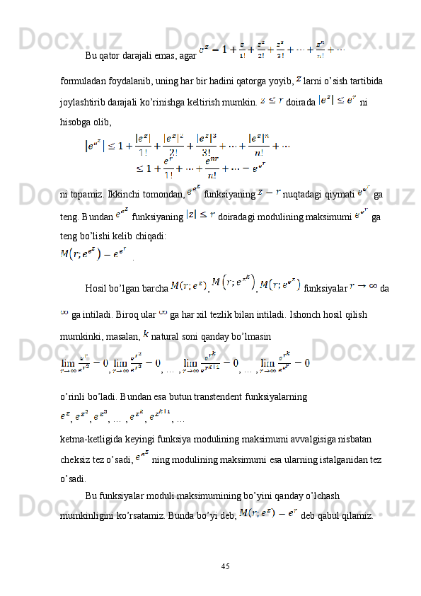 Bu qator darajali emas, agar   
formuladan foydalanib, uning har bir hadini qatorga yoyib,   larni o’sish tartibida 
joylashtirib darajali ko’rinishga keltirish mumkin.   doirada   ni 
hisobga olib,
ni topamiz. Ikkinchi tomondan,   funksiyaning   nuqtadagi qiymati   ga 
teng. Bundan   funksiyaning   doiradagi modulining maksimumi   ga 
teng bo’lishi kelib chiqadi:
  .
Hosil bo’lgan barcha  ,  ,   funksiyalar   da
 ga intiladi. Biroq ular   ga har xil tezlik bilan intiladi. Ishonch hosil qilish 
mumkinki, masalan,   natural soni qanday bo’lmasin 
,  , … , , … ,
o’rinli bo’ladi. Bundan esa butun transtendent funksiyalarning 
,  ,  , … ,  ,  , …
ketma-ketligida keyingi funksiya modulining maksimumi avvalgisiga nisbatan 
cheksiz tez o’sadi,   ning modulining maksimumi esa ularning istalganidan tez 
o’sadi.
Bu funksiyalar moduli maksimumining bo’yini qanday o’lchash 
mumkinligini ko’rsatamiz. Bunda bo’yi deb,   deb qabul qilamiz.
45