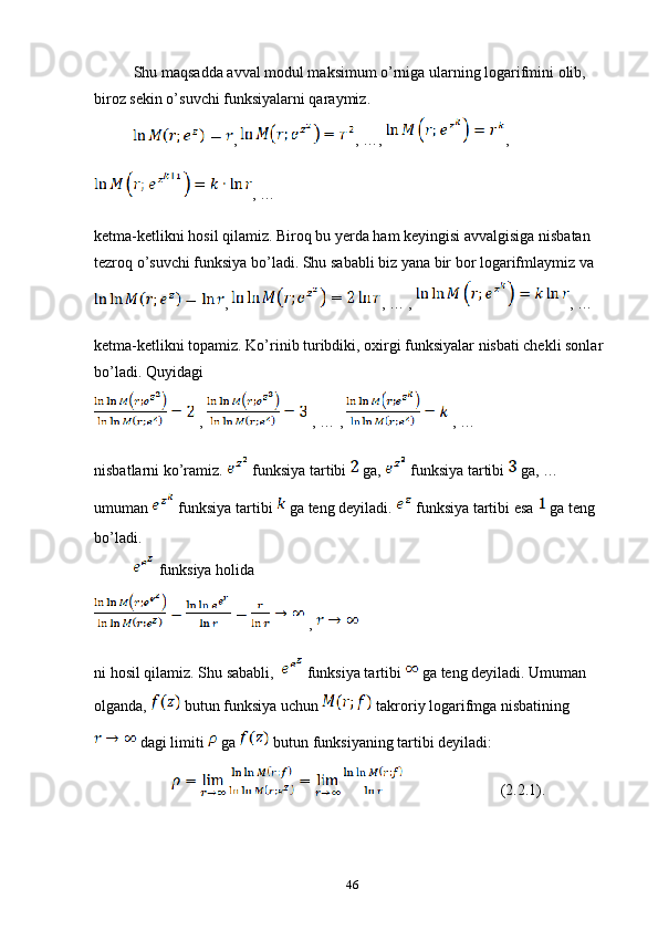 Shu maqsadda avval modul maksimum o’rniga ularning logarifmini olib, 
biroz sekin o’suvchi funksiyalarni qaraymiz.
,  , …,  , 
, …
ketma-ketlikni hosil qilamiz. Biroq bu yerda ham keyingisi avvalgisiga nisbatan 
tezroq o’suvchi funksiya bo’ladi. Shu sababli biz yana bir bor logarifmlaymiz va 
,  , … ,  , … 
ketma-ketlikni topamiz. Ko’rinib turibdiki, oxirgi funksiyalar nisbati chekli sonlar 
bo’ladi. Quyidagi 
 ,   , … ,   , …
nisbatlarni ko’ramiz.   funksiya tartibi   ga,   funksiya tartibi   ga, … 
umuman   funksiya tartibi   ga teng deyiladi.   funksiya tartibi esa   ga teng 
bo’ladi.
 funksiya holida 
 , 
ni hosil qilamiz. Shu sababli,    funksiya tartibi   ga teng deyiladi. Umuman 
olganda,   butun funksiya uchun   takroriy logarifmga nisbatining     
 dagi limiti   ga   butun funksiyaning tartibi deyiladi:
                (2.2.1).
46 