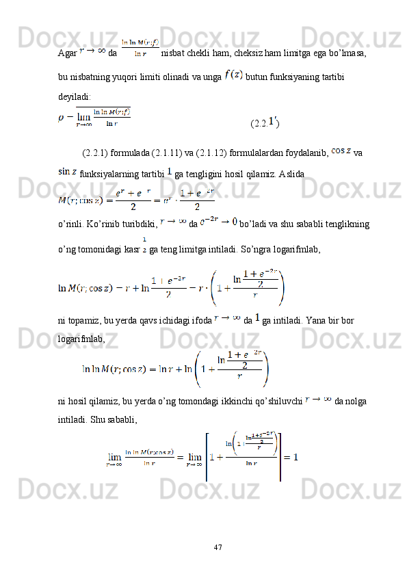 Agar   da    nisbat chekli ham, cheksiz ham limitga ega bo’lmasa, 
bu nisbatning yuqori limiti olinadi va unga   butun funksiyaning tartibi 
deyiladi:
                              (2.2. )
(2.2.1) formulada (2.1.11) va (2.1.12) formulalardan foydalanib,   va 
 funksiyalarning tartibi   ga tengligini hosil qilamiz. Aslida 
o’rinli. Ko’rinib turibdiki,   da   bo’ladi va shu sababli tenglikning 
o’ng tomonidagi kasr   ga teng limitga intiladi. So’ngra logarifmlab, 
ni topamiz, bu yerda qavs ichidagi ifoda   da   ga intiladi. Yana bir bor 
logarifmlab, 
ni hosil qilamiz, bu yerda o’ng tomondagi ikkinchi qo’shiluvchi   da nolga 
intiladi. Shu sababli, 
47 