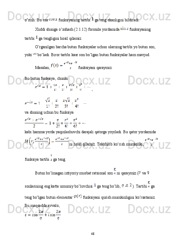 o’rinli. Bu esa   funksiyaning tartibi   ga teng ekanligini bildiradi.
Xuddi shunga o’xshash (2.1.12) formula yordamida   funksiyaning 
tartibi   ga tengligini hosil qilamiz.
O’rganilgan barcha butun funksiyalar uchun ularning tartibi yo butun son, 
yoki   bo’ladi. Biror tartibi kasr son bo’lgan butun funksiyalar ham mavjud.
Masalan,   funksiyani qaraymiz.
Bu butun funksiya, chunki 
 ,
va shuning uchun bu funksiya
kabi hamma yerda yaqinlashuvchi darajali qatorga yoyiladi. Bu qator yordamida 
 ni hosil qilamiz. Tekshirib ko’rish mumkinki,   
funksiya tartibi   ga teng.
Butun bo’lmagan ixtiyoriy musbat ratsional son   ni qaraymiz (  va   
sonlarining eng katta umumiy bo’luvchisi   ga teng bo’lib,   ). Tartibi   ga 
teng bo’lgan butun elementar   funksiyani qurish mumkinligini ko’rsatamiz. 
Bu maqsadda avvalo, 
48 