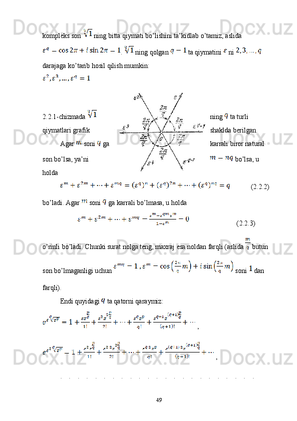 kompleks son   ning bitta qiymati bo’lishini ta’kidlab o’tamiz, aslida 
.   ning qolgan   ta qiymatini   ni   
darajaga ko’tarib hosil qilish mumkin:
2.2.1-chizmada  ning   ta turli 
qiymatlari grafik shaklda berilgan.
Agar   soni   ga karrali biror natural 
son bo’lsa, ya’ni   bo’lsa, u 
holda 
        (2.2.2)
bo’ladi. Agar   soni   ga karrali bo’lmasa, u holda 
          (2.2.3)
o’rinli bo’ladi. Chunki surat nolga teng, maxraj esa noldan farqli (aslida   butun 
son bo’lmaganligi uchun   soni   dan 
farqli).
Endi quyidagi   ta qatorni qaraymiz:
 ,
 ,
.    .    .    .    .    .    .    .    .    .    .    .    .    .    .    .    .    .    .    .    .    .    .
49 